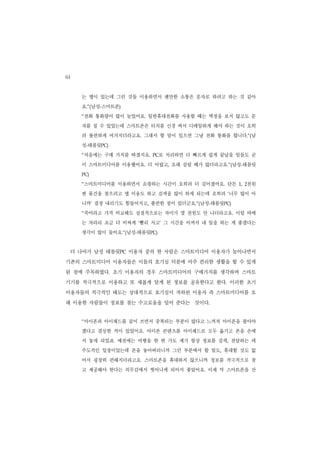 64
       는 앱이 있는데 그런 것들 이용하면서 웬만한 소통은 문자로 하려고 하는 것 같아
       요.”(남성-스마트폰)
       “전화 통화량이 많이 늘었어요. 일반휴대전화를 사용할 때는 액정을 보지 않고도 문
       자를 칠 수 있었는데 스마트폰은 터치를 신경 써서 디테일하게 해야 하는 것이 오히
       려 불편하게 여겨지더라고요. 그래서 할 말이 있으면 그냥 전화 통화를 합니다.”(남
       성-태블릿PC)
       “처음에는 구매 가치를 따졌지요.   PC  로 처리하면 더 빠르게 쉽게 끝났을 일들도 굳
       이 스마트미디어를 이용했어요. 더 어렵고, 오래 걸릴 때가 많더라고요.”(남성-태블릿
       PC)


       “스마트미디어를 이용하면서 쇼핑하는 시간이 오히려 더 길어졌어요. 단돈         천원
                                                    1, 2


       싼 물건을 찾으려고 앱 이용도 하고 검색을 많이 하게 되는데 오히려 ‘너무 많이 아
       니까’ 결정 내리기도 힘들어지고, 불편한 점이 있더군요.”(남성-태블릿PC)
       “죽어라고 가격 비교해도 실질적으로는 차이가 몇 천원도 안 나더라고요. 이럴 바에
       는 차라리 조금 더 비싸게 ‘빨리 사고’ 그 시간을 아껴서 내 일을 하는 게 좋겠다는
       생각이 많이 들어요.”(남성-태블릿PC)


     더 나아가 남성 태블릿PC 이용자 중의 한 사람은 스마트미디어 이용자가 늘어나면서
기존의 스마트미디어 이용자들은 이들의 호기심 덕분에 아주 편리한 생활을 할 수 있게
된 점에 주목하였다. 초기 이용자의 경우 스마트미디어의 구매가치를 생각하며 스마트
기기를 적극적으로 이용하고 또 새롭게 알게 된 정보를 공유한다고 한다. 이러한 초기
이용자들의 적극적인 태도는 상대적으로 호기심이 저하된 이용자 즉 스마트미디어를 오
래 이용한 사람들이 정보를 찾는 수고로움을 덜어 준다는 것이다.


       “아이폰과 아이패드를 같이 쓰면서 중복되는 부분이 많다고 느껴져 아이폰을 팔아야
       겠다고 결심한 적이 있었어요. 아이폰 콘텐츠를 아이패드로 모두 옮기고 폰을 손에
       서 놓게 되었죠. 예전에는 여행을 한 번 가도 제가 항상 정보를 검색, 전달하는 데
       주도적인 입장이었는데 폰을 놓아버리니까 그런 부분에서 할 일도, 휴대할 것도 없
       어서 굉장히 편해지더라고요. 스마트폰을 휴대하지 않으니까 정보를 적극적으로 찾
       고 제공해야 한다는 의무감에서 벗어나게 되어서 좋았어요. 이제 막 스마트폰을 산
 