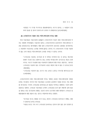 제2장 본 론 65
    사람들은 ‘이 기기를 적극적으로 활용해야겠다’는 욕구가 있어요. 그 사람들이 친절
    하게 정보를 잘 찾아서 알려주니까 오히려 더 편해졌어요.”(남성-태블릿PC)


  (6) 스마트미디어 이용이 대인 커뮤니케이션에 미치는 영향

 여성 이용자들은 이용수준에 상관없이 스마트미디어 이용이 대인 커뮤니케이션에 미
치는 영향에 주목하였다. 이용자의 일부는 스마트미디어의 보유여부가 커뮤니케이션 수
준을 결정짓는다고 평가하였다. 예를 들면 스마트미디어 보유자간 소통량은 증가하지만,
그 과정에서 미보유자는 소외될 수밖에 없다는 것이다. 즉 스마트미디어 기기를 이용하
지 않는 것이 대인간 커뮤니케이션의 소외를 가져올 수 있다는 것이다.


    “   스마트폰을 사용하는 친구들과 좀 더 연락을 자주하게 되는 것 같아요. 메신저를
    통해서 사소한 것을 소통하기도 좋고, 모바일 싸이월드에서 실시간으로 댓글도 달게
    되지요. 서로가 무료통화 앱을 이용하면서 통화료에 대한 부담도 줄었지요. 그렇지만
    스마트폰을 사용하지 않는 친구들과의 소통은 예전과 다를 바 없는 것 같아요.”(여성
    태블릿PC)
    -


    “   스마트폰을 이용하지 않는 친구가 가끔 소외감 느낀다고 이야기를 해주더군요.”(여
    성-태블릿PC)


 스마트미디어가 대인 커뮤니케이션에 미치는 영향은 온라인 커뮤니케이션에 국한된
문제는 아니었다. 다수의 여성 이용자들은 오프라인 공간에서 사람을 만나도 서로 대화
를 하기보다는 각자의 스마트폰을 들여다보느라 얼굴을 마주하고 대화하는 시간이 줄어
들었다고 말한다. 스마트폰 이용자들은 손에서 스마트폰을 놓지 않기 때문에 실제 얼굴
을 맞대고 만난 친구들과의 대화는 건성이 되거나 친구와의 대화 대부분이 스마트폰 및
태블릿PC에 대한 내용이 되는 경우도 비일비재 하다고 말한다.


    “   친구들을 만나도 대화를 나누지 않고, 본인의 스마트폰을 들여다보기 바빠요. 대화
    가 줄었어요.”(여성-스마트폰)
    “   사람을 만나도 각자 자기 스마트폰만 들여다보고 있어서 좋지 않은 점이 분명히 있
 
