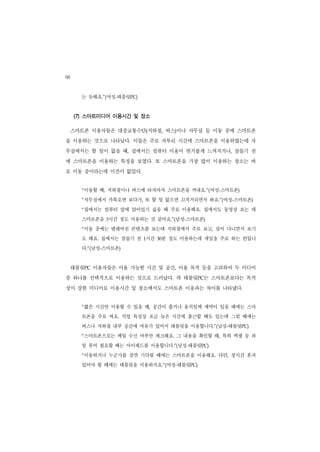 66
       는 듯해요.”(여성-태블릿PC)


     (7) 스마트미디어 이용시간 및 장소

     스마트폰 이용자들은 대중교통수단(지하철, 버스)이나 사무실 등 이동 중에 스마트폰
을 이용하는 것으로 나타났다. 이들은 주로 자투리 시간에 스마트폰을 이용하였는데 사
무실에서는 할 일이 없을 때, 집에서는 컴퓨터 이용이 번거롭게 느껴지거나, 잠들기 전
에 스마트폰을 이용하는 특징을 보였다. 또 스마트폰을 가장 많이 이용하는 장소는 바
로 이동 중이라는데 이견이 없었다.


       “이동할 때, 지하철이나 버스에 타자마자 스마트폰을 꺼내요.”(여성-스마트폰)
       “사무실에서 카톡오면 보다가, 또 할 일 없으면 끄적거리면서 봐요.”(여성-스마트폰)
       “집에서는 컴퓨터 앞에 앉아있기 싫을 때 주로 이용해요. 집에서도 동영상 보는 데
       스마트폰을 3시간 정도 이용하는 것 같아요.”(남성-스마트폰)
       “이동 중에는 텔레비전 콘텐츠를 보는데 지하철에서 주로 보고, 걸어 다니면서 보기
       도 해요. 집에서는 잠들기 전 1시간    분 정도 이용하는데 게임을 주로 하는 편입니
                              30


       다.”(남성-스마트폰)


     태블릿PC 이용자들은 이용 가능한 시간 및 공간, 이용 목적 등을 고려하여 두 미디어
중 하나를 선택적으로 이용하는 것으로 드러났다. 즉 태블릿PC는 스마트폰보다는 목적
성이 강한 미디어로 이용시간 및 장소에서도 스마트폰 이용과는 차이를 나타냈다.


       “짧은 시간만 이용할 수 있을 때, 공간이 좁거나 움직임에 제약이 있을 때에는 스마
       트폰을 주로 써요. 직업 특성상 조금 늦은 시간에 출근할 때도 있는데 그럴 때에는
       버스나 지하철 내부 공간에 여유가 있어서 태블릿을 이용합니다.”(남성-태블릿PC)
       “스마트폰으로는 메일 수신 여부만 체크해요. 그 내용을 확인할 때, 특히 엑셀 등 파
       일 뷰어 필요할 때는 아이패드를 이용합니다.”(남성-태블릿PC)
       “이동하거나 누군가를 잠깐 기다릴 때에는 스마트폰을 이용해요. 다만, 장시간 혼자
       있어야 할 때에는 태블릿을 이용하지요.”(여성-태블릿PC)
 