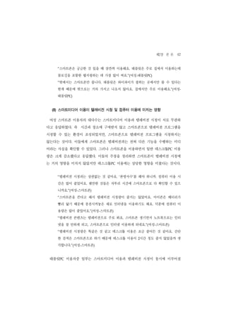 제2장 본 론 67
   “스마트폰은 궁금한 것 있을 때 잠깐씩 이용해요. 태블릿은 주로 집에서 이용하는데
   블로깅을 포함한 웹서핑하는 데 가장 많이 써요.”(여성-태블릿PC)
   “밖에서는 스마트폰만 씁니다. 태블릿은 와이파이가 잡히는 곳에서만 쓸 수 있다는
   한계 때문에 밖으로는 거의 가지고 나오지 않아요. 집에서만 주로 이용해요.”(여성-
   태블릿PC)


 (8) 스마트미디어 이용이 텔레비전 시청 및 컴퓨터 이용에 미치는 영향

 여성 스마트폰 이용자의 대다수는 스마트미디어 이용과 텔레비전 시청이 서로 무관하
다고 응답하였다. 즉 시간과 장소에 구애받지 않고 스마트폰으로 텔레비전 프로그램을
시청할 수 있는 환경이 조성되었지만, 스마트폰으로 텔레비전 프로그램을 시청하지는
않는다는 것이다. 이들에게 스마트폰은 텔레비전과는 전혀 다른 기능을 수행하는 미디
어라는 사실을 확인할 수 있었다. 그러나 스마트폰을 이용하면서 일반 데스크톱PC 이용
량은 크게 감소했다고 응답했다. 이들의 주장을 정리하면 스마트폰이 텔레비전 시청에
는 거의 영향을 미치지 않았지만 데스크톱PC 이용에는 상당한 영향을 미쳤다는 것이다.


   “텔레비전 시청과는 상관없는 것 같아요. ‘본방사수’를 해야 하니까. 컴퓨터 이용 시
   간은 많이 줄었어요. 웬만한 것들은 자투리 시간에 스마트폰으로 다 확인할 수 있으
   니까요.”(여성-스마트폰)
   “스마트폰을 쓴다고 해서 텔레비전 시청량이 줄지는 않았어요. 아이폰은 배터리가
   빨리 닳기 때문에 충전시켜놓은 채로 인터넷을 이용하기도 해요. 덕분에 컴퓨터 이
   용량은 많이 줄었어요.”(여성-스마트폰)
   “텔레비전 콘텐츠는 텔레비전으로 주로 봐요. 스마트폰 생기면서 노트북으로는 인터
   넷을 잘 안하게 되고, 스마트폰으로 인터넷 이용하게 되네요.”(여성-스마트폰)
   “텔레비전 시청량은 똑같은 것 같고 데스크톱 이용은 조금 줄어든 것 같아요. 간단
   한 검색은 스마트폰으로 하기 때문에 데스크톱 이용이 2시간 정도 줄지 않았을까 생
   각합니다.”(여성-스마트폰)


 태블릿PC 이용자중 일부는 스마트미디어 이용과 텔레비전 시청이 동시에 이루어질
 