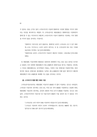 68
수 있다는 점을 근거로 들어 스마트미디어 이용에 텔레비전 시청에 영향을 미치지 못한
다는 의견을 제시하기도 하였다. 즉 스마트폰이든 태블릿PC든 텔레비전을 시청하면서
함께 할 수 있는 미디어이기 때문에 스마트미디어 이용이 텔레비전 시청에는 거의 영향
을 미치지 않을 것이라는 주장이다.


       “텔레비전 시청시간은 줄지 않았어요. 텔레비전 보면서 스마트폰도 쓸 수 있기 때문
       에...<나는 가수다>나, 드라마 보면서 생각나는 것 들 스마트폰에 바로 바로 기록해
       요(트윗을 의미하는 듯).”(남성-태블릿PC)
       “텔레비전을 보면서 스마트미디어 이용하기 때문에 시청량은 그대로예요.”(여성-태블
       릿PC)


     또 태블릿PC 이용자에게 태블릿은 컴퓨터의 대체제가 아닌, 단순 보조 장치로 인식되
고 있었다. 다시 말하면 태블릿PC가 데스크톱PC의 대체기능을 하기는 어렵다는 것인데,
그 이유로 태블릿PC로는 문서작업이 어렵고, 기존의 가공 콘텐츠를 이용하기에는 편리
하지만 새로운 콘텐츠를 생산해내는 능력은 데스크톱PC에 비해 많이 떨어지기 때문에
태블릿PC가 데스크톱PC를 대체할 수는 없을 것이라는 것이다.


     (9) 스마트미디어를 통한 SNS 이용

     스마트폰이용자보다는 태블릿PC 이용자가             를 더 많이 이용하는 것으로 나타났다.
                                     SNS


스마트폰 이용자의 경우에는 남성 1인, 여성 1인 만이                 를 이용한다고 응답한 반면,
                                             SNS


태블릿PC 이용자의 경우에는, 남성의 절반과 여성 모두가                SNS 를 이용하는 것으로 나타
났다. 스마트미디어의 이용수준 및 이용기간이               SNS 의 이용 동인이 될 수 있음을 시사
하는 것이다.


       “스마트폰을 쓰게 되면서      SNS   이용하게 되었습니다.”(남성-태블릿PC)
       “스마트폰 이용하게 되면서 트위터 시작하였습니다. 팔로워는                 명 정도 됩니다.
                                                     8000


       업무용으로   SNS   많이 씁니다.”(남성-태블릿PC)
 