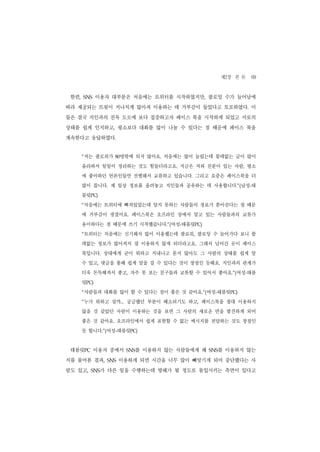 제2장 본 론 69
 한편,   SNS    이용자 대부분은 처음에는 트위터를 시작하였지만, 팔로잉 수가 늘어남에
따라 제공되는 트윗이 지나치게 많아져 이용하는 데 거부감이 들었다고 토로하였다. 이
들은 결국 지인과의 친목 도모에 보다 집중하고자 페이스 북을 시작하게 되었고 서로의
상태를 쉽게 인지하고, 평소보다 대화를 많이 나눌 수 있다는 점 때문에 페이스 북을
계속한다고 응답하였다.


       저는 팔로워가
       “           80  명밖에 되지 않아요. 처음에는 많이 늘렸는데 쓸데없는 글이 많이
       올라와서 일일이 정리하는 것도 힘들더라고요. 지금은 저와 친분이 있는 사람, 평소
       에 좋아하던 언론인들만 선별해서 교류하고 있습니다. 그리고 요즘은 페이스북을 더
       많이 씁니다. 제 일상 정보를 올려놓고 지인들과 공유하는 데 사용합니다.”(남성-태
       블릿PC)
       처음에는 트위터에 빠져있었는데 알지 못하는 사람들의 정보가 쏟아진다는 점 때문
       “


       에 거부감이 생겼어요. 페이스북은 오프라인 상에서 알고 있는 사람들과의 교류가
       용이하다는 점 때문에 쓰기 시작했습니다.”(여성-태블릿PC)
       트위터는 처음에는 신기해서 많이 이용했는데 팔로워, 팔로잉 수 늘어가다 보니 쓸
       “


       데없는 정보가 많아져서 잘 이용하지 않게 되더라고요. 그래서 넘어간 곳이 페이스
       북입니다. 상대에게 굳이 뭐하고 지내나고 묻지 않아도 그 사람의 상태를 쉽게 알
       수 있고, 댓글을 통해 쉽게 말을 걸 수 있다는 것이 장점인 듯해요. 지인과의 관계가
       더욱 돈독해져서 좋고, 자주 못 보는 친구들과 교류할 수 있어서 좋아요.”(여성-태블
       릿PC)
       사람들과 대화를 많이 할 수 있다는 점이 좋은 것 같아요.”(여성-태블릿PC)
       “


       누가 뭐하고 살까... 궁금했던 부분이 해소되기도 하고, 페이스북을 절대 이용하지
       “


       않을 것 같았던 사람이 이용하는 것을 보면 그 사람의 새로운 면을 발견하게 되어
       좋은 것 같아요. 오프라인에서 쉽게 표현할 수 없는 메시지를 전달하는 것도 장점인
       듯 합니다.”(여성-태블릿PC)


 태블릿PC 이용자 중에서            를 이용하지 않는 사람들에게 왜
                        SNS                     를 이용하지 않는
                                              SNS


지를 물어본 결과,       SNS   이용하게 되면 시간을 너무 많이 빼앗기게 되어 중단했다는 사
람도 있고,     SNS 가 다른 일을 수행하는데 방해가 될 정도로 몰입시키는 측면이 있다고
 