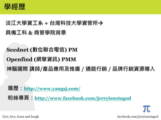 學經歷

淡江大學資工系 + 台灣科技大學資管所
具備工科 & 商管學院背景


Seednet (數位聯合電信) PM
Openfind (網擎資訊) PMM
神腦國際 講師/產品應用及推廣 / 通路行銷 / 品牌行銷資源導入


履歷：http://www.yangsj.com/
粉絲專頁：http://www.facebook.com/jerryisnotagod


                                              3
 