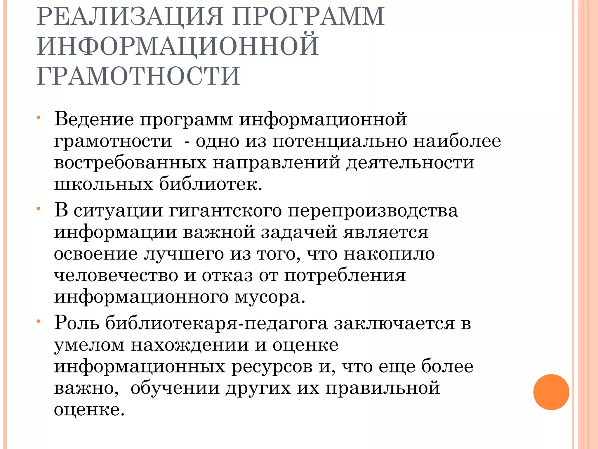 РЕАЛИЗАЦИЯ ПРОГРАММ
ИНФОРМАЦИОННОЙ
ГРАМОТНОСТИ
•   Ведение программ информационной
    грамотности - одно из потенциально наиболее
    востребованных направлений деятельности
    школьных библиотек.
•   В ситуации гигантского перепроизводства
    информации важной задачей является
    освоение лучшего из того, что накопило
    человечество и отказ от потребления
    информационного мусора.
•   Роль библиотекаря-педагога заключается в
    умелом нахождении и оценке
    информационных ресурсов и, что еще более
    важно, обучении других их правильной
    оценке.
 