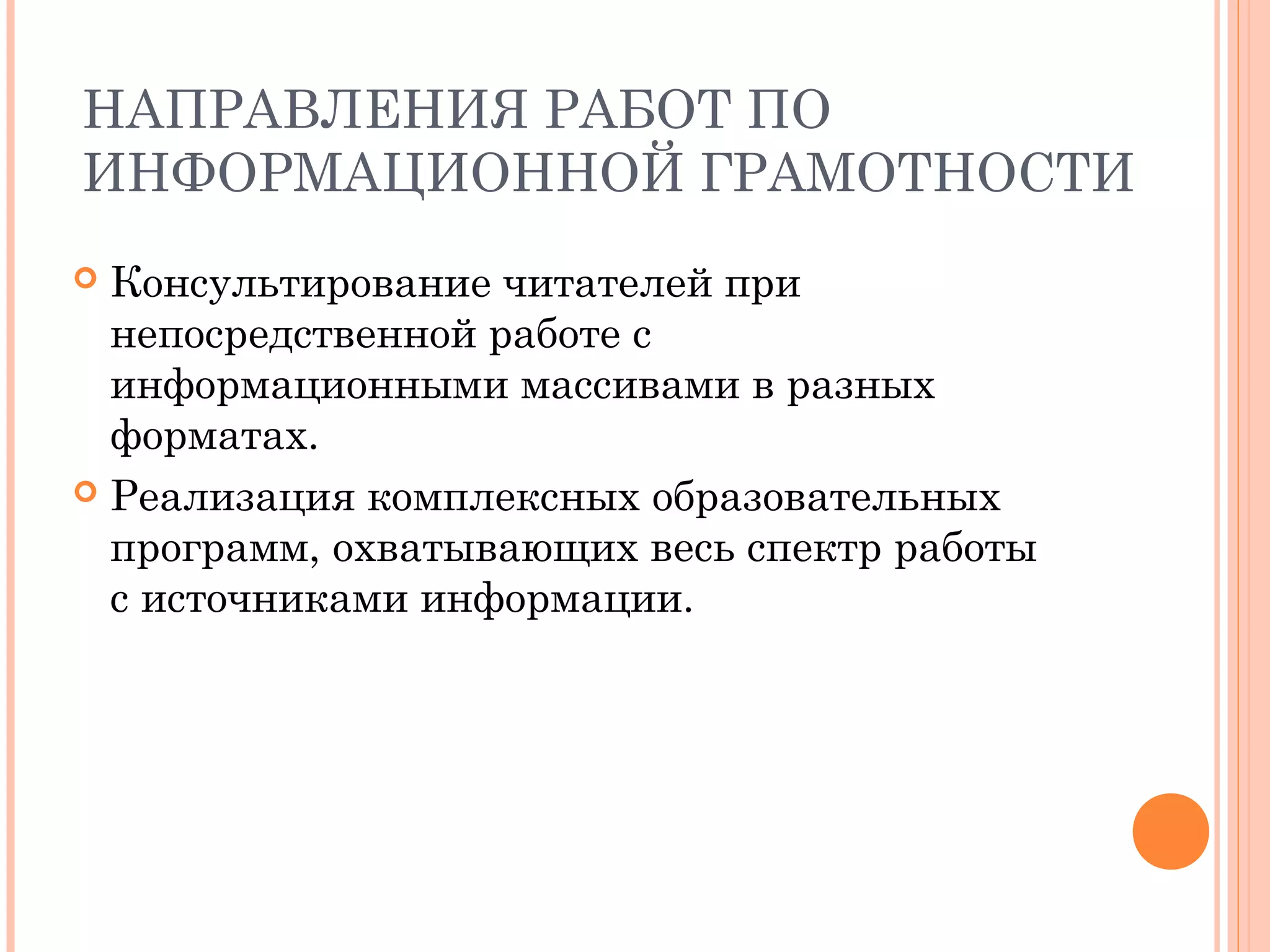 НАПРАВЛЕНИЯ РАБОТ ПО
ИНФОРМАЦИОННОЙ ГРАМОТНОСТИ
 Консультирование читателей при
  непосредственной работе с
  информационными массивами в разных
  форматах.
 Реализация комплексных образовательных
  программ, охватывающих весь спектр работы
  с источниками информации.
 