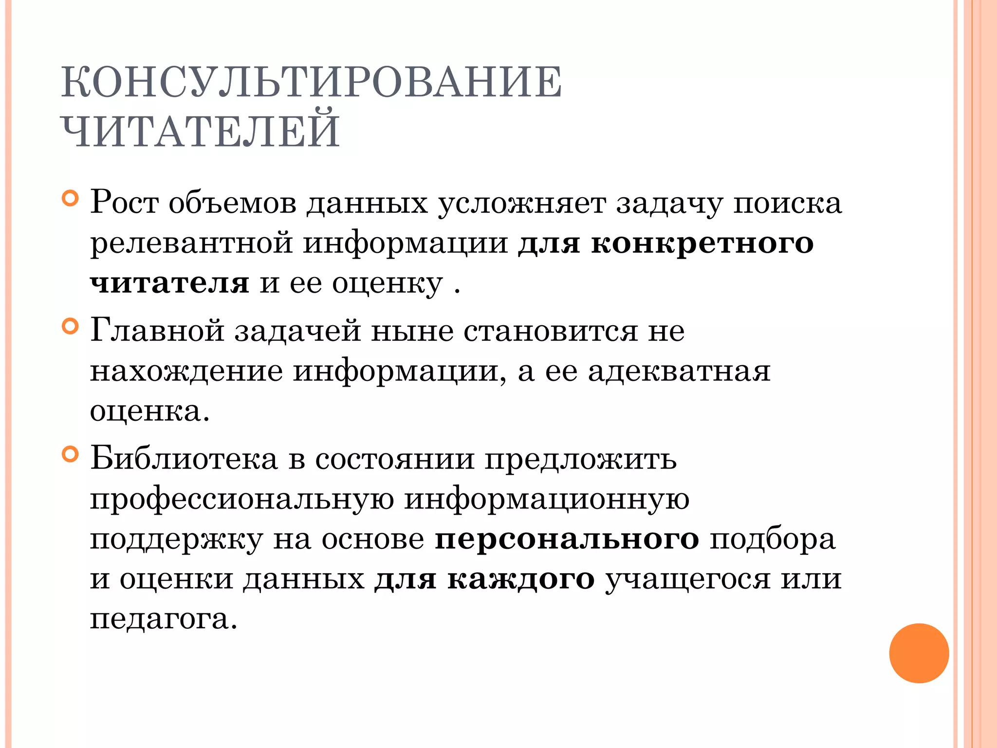 КОНСУЛЬТИРОВАНИЕ
ЧИТАТЕЛЕЙ
 Рост объемов данных усложняет задачу поиска
  релевантной информации для конкретного
  читателя и ее оценку .
 Главной задачей ныне становится не
  нахождение информации, а ее адекватная
  оценка.
 Библиотека в состоянии предложить
  профессиональную информационную
  поддержку на основе персонального подбора
  и оценки данных для каждого учащегося или
  педагога.
 