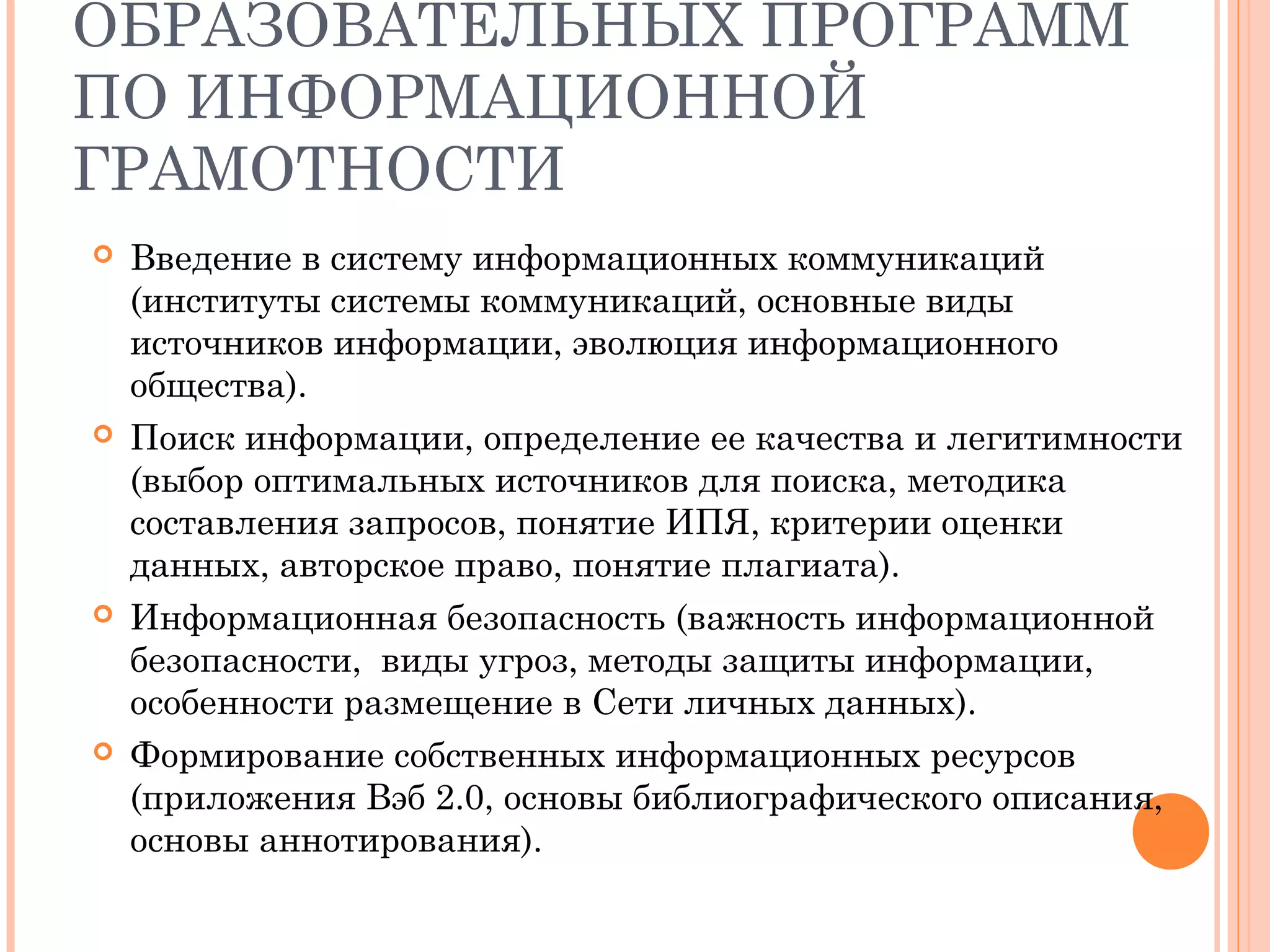 ОБРАЗОВАТЕЛЬНЫХ ПРОГРАММ
ПО ИНФОРМАЦИОННОЙ
ГРАМОТНОСТИ
   Введение в систему информационных коммуникаций
    (институты системы коммуникаций, основные виды
    источников информации, эволюция информационного
    общества).
   Поиск информации, определение ее качества и легитимности
    (выбор оптимальных источников для поиска, методика
    составления запросов, понятие ИПЯ, критерии оценки
    данных, авторское право, понятие плагиата).
   Информационная безопасность (важность информационной
    безопасности, виды угроз, методы защиты информации,
    особенности размещение в Сети личных данных).
   Формирование собственных информационных ресурсов
    (приложения Вэб 2.0, основы библиографического описания,
    основы аннотирования).
 
