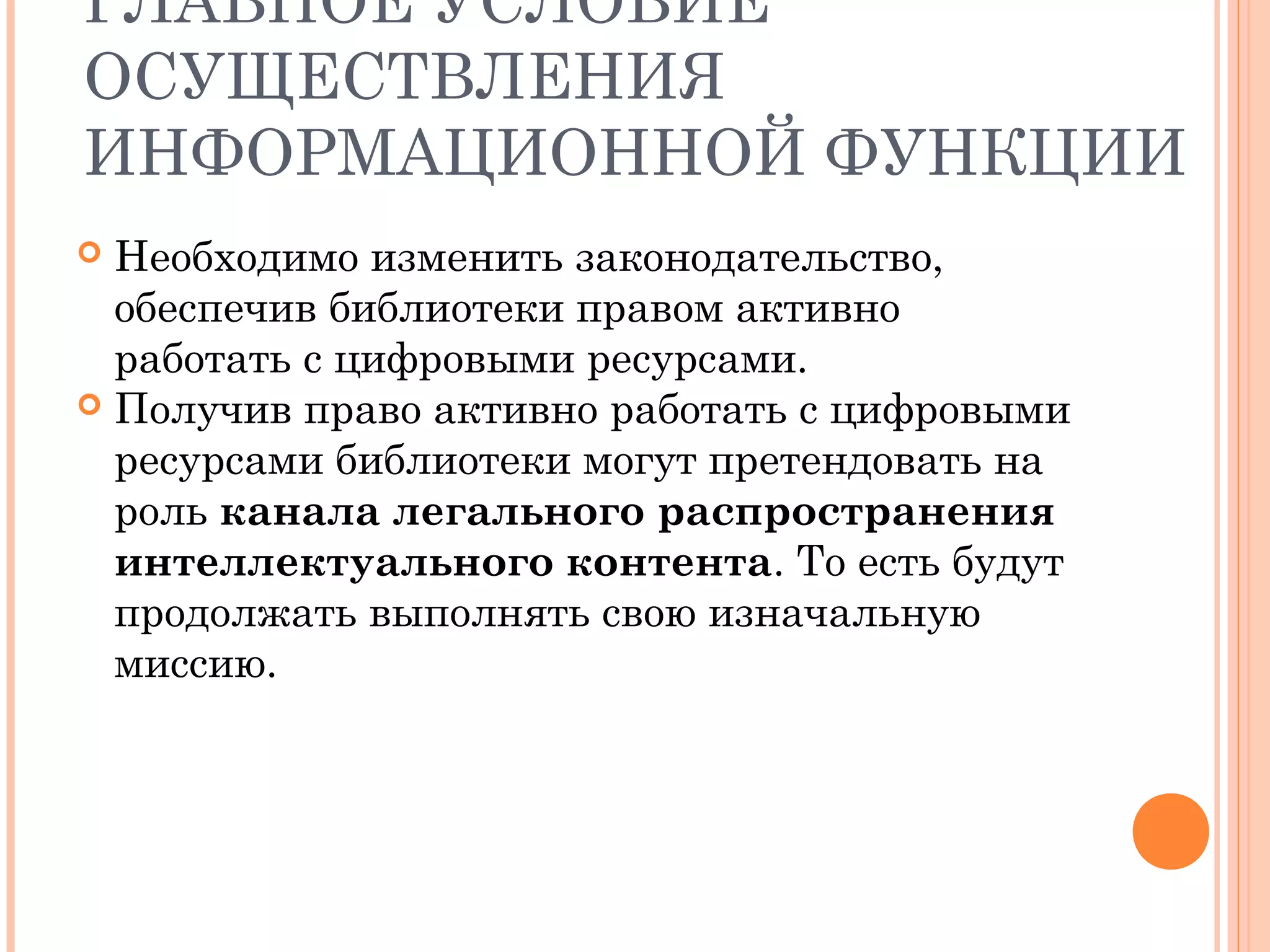 ГЛАВНОЕ УСЛОВИЕ
ОСУЩЕСТВЛЕНИЯ
ИНФОРМАЦИОННОЙ ФУНКЦИИ
 Необходимо изменить законодательство,
  обеспечив библиотеки правом активно
  работать с цифровыми ресурсами.
 Получив право активно работать с цифровыми
  ресурсами библиотеки могут претендовать на
  роль канала легального распространения
  интеллектуального контента. То есть будут
  продолжать выполнять свою изначальную
  миссию.
 