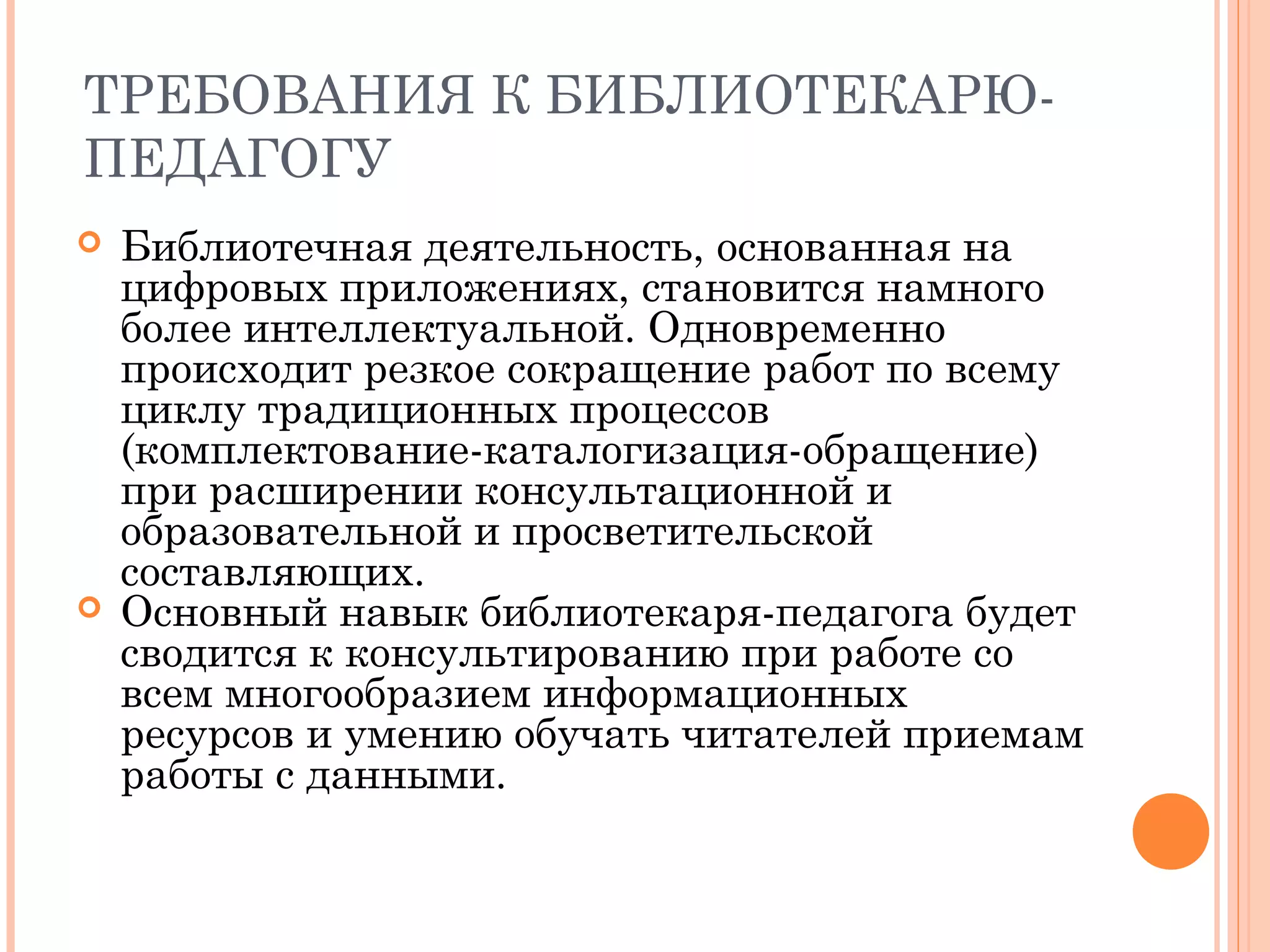 ТРЕБОВАНИЯ К БИБЛИОТЕКАРЮ-
ПЕДАГОГУ
   Библиотечная деятельность, основанная на
    цифровых приложениях, становится намного
    более интеллектуальной. Одновременно
    происходит резкое сокращение работ по всему
    циклу традиционных процессов
    (комплектование-каталогизация-обращение)
    при расширении консультационной и
    образовательной и просветительской
    составляющих.
   Основный навык библиотекаря-педагога будет
    сводится к консультированию при работе со
    всем многообразием информационных
    ресурсов и умению обучать читателей приемам
    работы с данными.
 