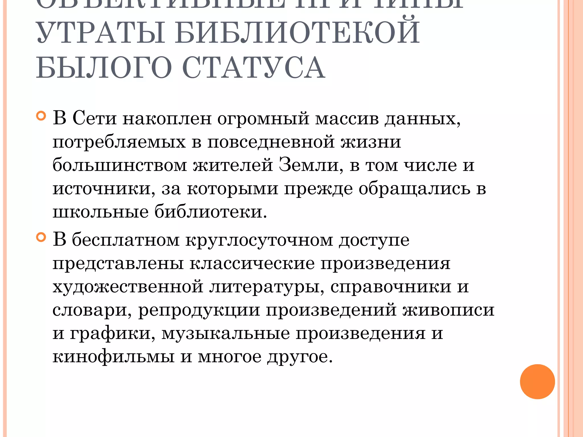 ОБЪЕКТИВНЫЕ ПРИЧИНЫ
УТРАТЫ БИБЛИОТЕКОЙ
БЫЛОГО СТАТУСА
 В Сети накоплен огромный массив данных,
  потребляемых в повседневной жизни
  большинством жителей Земли, в том числе и
  источники, за которыми прежде обращались в
  школьные библиотеки.
 В бесплатном круглосуточном доступе
  представлены классические произведения
  художественной литературы, справочники и
  словари, репродукции произведений живописи
  и графики, музыкальные произведения и
  кинофильмы и многое другое.
 