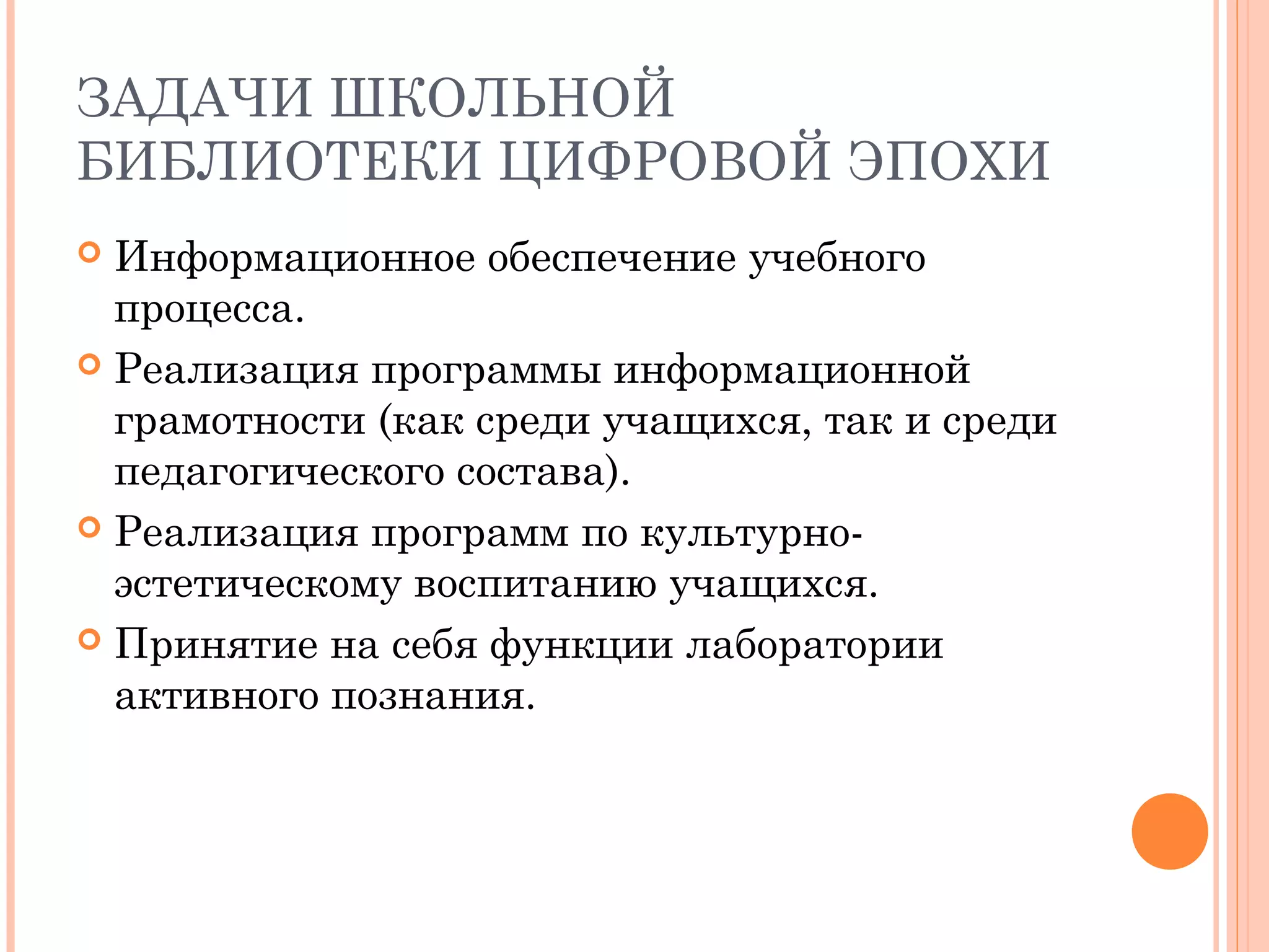 ЗАДАЧИ ШКОЛЬНОЙ
БИБЛИОТЕКИ ЦИФРОВОЙ ЭПОХИ
 Информационное обеспечение учебного
  процесса.
 Реализация программы информационной
  грамотности (как среди учащихся, так и среди
  педагогического состава).
 Реализация программ по культурно-
  эстетическому воспитанию учащихся.
 Принятие на себя функции лаборатории
  активного познания.
 