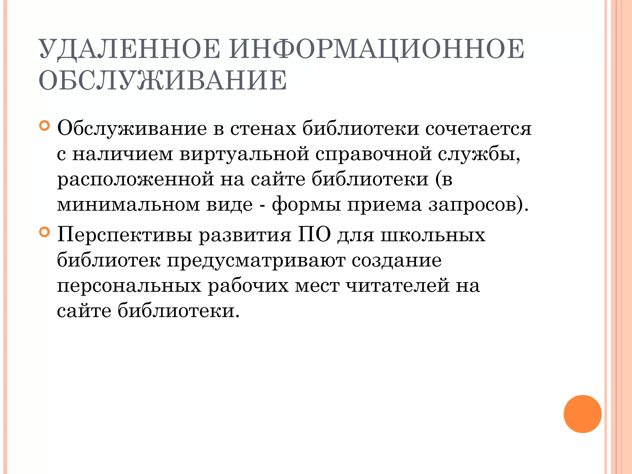 УДАЛЕННОЕ ИНФОРМАЦИОННОЕ
ОБСЛУЖИВАНИЕ
 Обслуживание в стенах библиотеки сочетается
  с наличием виртуальной справочной службы,
  расположенной на сайте библиотеки (в
  минимальном виде - формы приема запросов).
 Перспективы развития ПО для школьных
  библиотек предусматривают создание
  персональных рабочих мест читателей на
  сайте библиотеки.
 