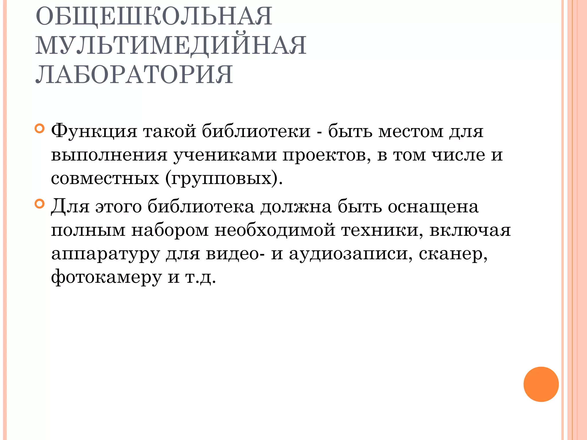 ОБЩЕШКОЛЬНАЯ
МУЛЬТИМЕДИЙНАЯ
ЛАБОРАТОРИЯ

 Функция такой библиотеки - быть местом для
  выполнения учениками проектов, в том числе и
  совместных (групповых).
 Для этого библиотека должна быть оснащена
  полным набором необходимой техники, включая
  аппаратуру для видео- и аудиозаписи, сканер,
  фотокамеру и т.д.
 