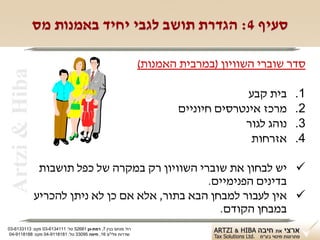 ‫סעיף 4: הגדרת תושב לגבי יחיד באמנות מס‬

                                                               ‫סדר שוברי השוויון )במרבית האמנות(‬
 ‫‪Artzi & Hiba‬‬

                                                                                     ‫בית קבע‬    ‫1.‬
                                                                       ‫מרכז אינטרסים חיוניים‬    ‫2.‬
                                                                                    ‫נוהג לגור‬   ‫3.‬
                                                                                     ‫אזרחות‬     ‫4.‬

                 ‫‪ ‬יש לבחון את שוברי השוויון רק במקרה של כפל תושבות‬
                                                  ‫בדינים הפנימיים.‬
                ‫‪ ‬אין לעבור למבחן הבא בתור, אלא אם כן לא ניתן להכריע‬
                                                     ‫במבחן הקודם.‬
‫רח' מנחם בגין 7, רמת-גן 18625 טל: 1114316-30 פקס: 3113316-30‬
 ‫שדרות פלי"ם 61, חיפה 59033 טל: 1818119-40 פקס: 8818119-40‬
 