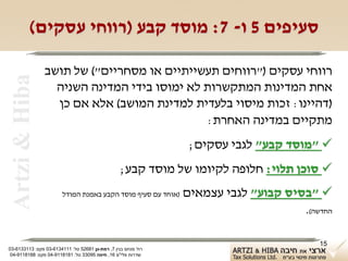 ‫סעיפים 5 ו- 7: מוסד קבע )רווחי עסקים(‬

                ‫רווחי עסקים )"רווחים תעשייתיים או מסחריים"( של תושב‬
 ‫‪Artzi & Hiba‬‬
                  ‫אחת המדינות המתקשרות לא ימוסו בידי המדינה השניה‬
                  ‫)דהיינו: זכות מיסוי בלעדית למדינת המושב( אלא אם כן‬
                                              ‫מתקיים במדינה האחרת:‬
                                                                ‫‪" ‬מוסד קבע" לגבי עסקים;‬
                                                  ‫‪ ‬סוכן תלוי: חלופה לקיומו של מוסד קבע;‬
                        ‫)אוחד עם סעיף מוסד הקבע באמנת המודל‬    ‫‪" ‬בסיס קבוע" לגבי עצמאים‬
                                                                                    ‫החדשה(.‬

                                                                                        ‫51‬
‫רח' מנחם בגין 7, רמת-גן 18625 טל: 1114316-30 פקס: 3113316-30‬
 ‫שדרות פלי"ם 61, חיפה 59033 טל: 1818119-40 פקס: 8818119-40‬
 