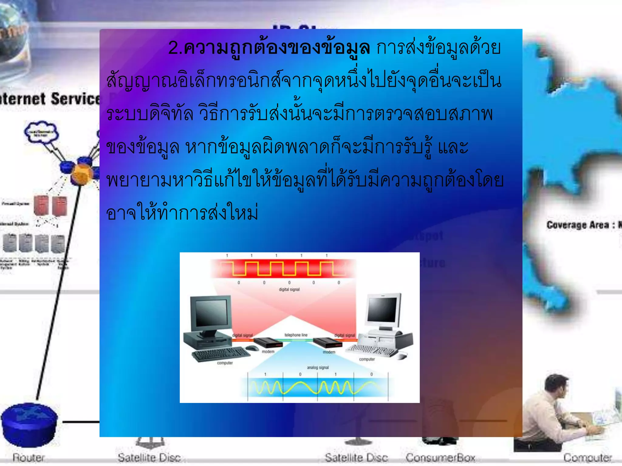 2.ความถูกต้องของข้อมูล การส่งข้อมูลด้วย
สัญญาณอิเล็กทรอนิกส์จากจุดหนึ่งไปยังจุดอื่นจะเป็น
ระบบดิจทัล วิธีการรับส่งนั้นจะมีการตรวจสอบสภาพ
        ิ
ของข้อมูล หากข้อมูลผิดพลาดก็จะมีการรับรู้ และ
พยายามหาวิธีแก้ไขให้ข้อมูลที่ได้รับมีความถูกต้องโดย
อาจให้ทาการส่งใหม่
 
