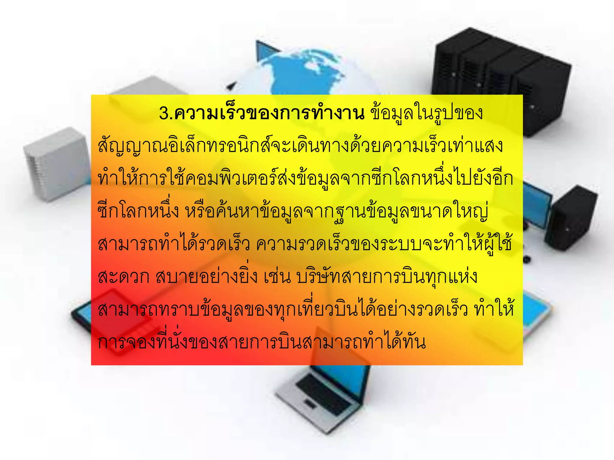 3.ความเร็วของการทางาน ข้อมูลในรูปของ
สัญญาณอิเล็กทรอนิกส์จะเดินทางด้วยความเร็วเท่าแสง
ทาให้การใช้คอมพิวเตอร์ส่งข้อมูลจากซีกโลกหนึ่งไปยังอีก
ซีกโลกหนึ่ง หรือค้นหาข้อมูลจากฐานข้อมูลขนาดใหญ่
สามารถทาได้รวดเร็ว ความรวดเร็วของระบบจะทาให้ผู้ใช้
สะดวก สบายอย่างยิ่ง เช่น บริษัทสายการบินทุกแห่ง
สามารถทราบข้อมูลของทุกเที่ยวบินได้อย่างรวดเร็ว ทาให้
การจองที่นั่งของสายการบินสามารถทาได้ทัน
 