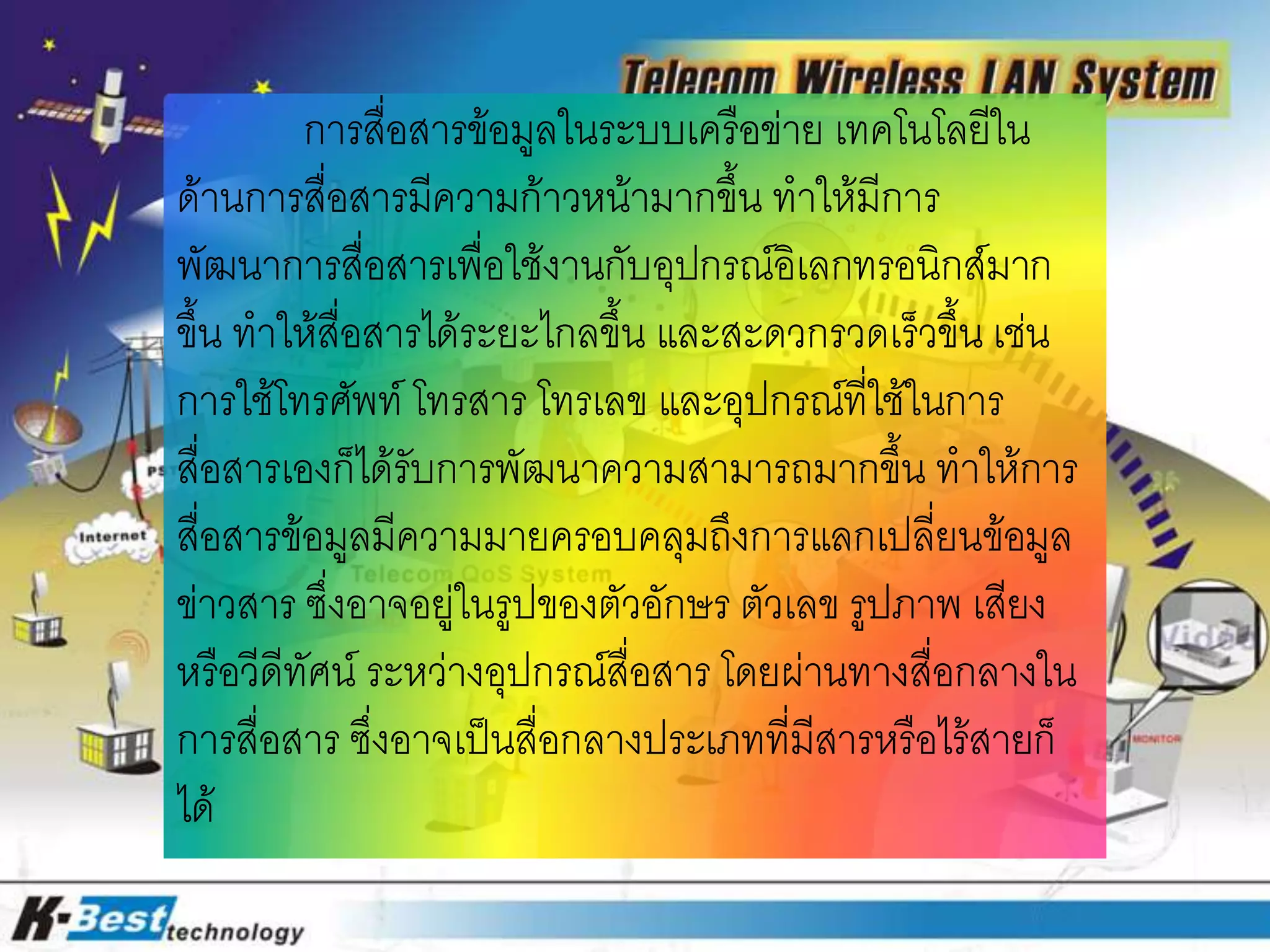 การสื่อสารข้อมูลในระบบเครือข่าย เทคโนโลยีใน
ด้านการสื่อสารมีความก้าวหน้ามากขึ้น ทาให้มีการ
พัฒนาการสื่อสารเพื่อใช้งานกับอุปกรณ์อิเลกทรอนิกส์มาก
ขึ้น ทาให้สื่อสารได้ระยะไกลขึ้น และสะดวกรวดเร็วขึ้น เช่น
การใช้โทรศัพท์ โทรสาร โทรเลข และอุปกรณ์ที่ใช้ในการ
สื่อสารเองก็ได้รับการพัฒนาความสามารถมากขึ้น ทาให้การ
สื่อสารข้อมูลมีความมายครอบคลุมถึงการแลกเปลี่ยนข้อมูล
ข่าวสาร ซึ่งอาจอยู่ในรูปของตัวอักษร ตัวเลข รูปภาพ เสียง
หรือวีดีทัศน์ ระหว่างอุปกรณ์สื่อสาร โดยผ่านทางสื่อกลางใน
การสื่อสาร ซึ่งอาจเป็นสื่อกลางประเภทที่มีสารหรือไร้สายก็
ได้
 