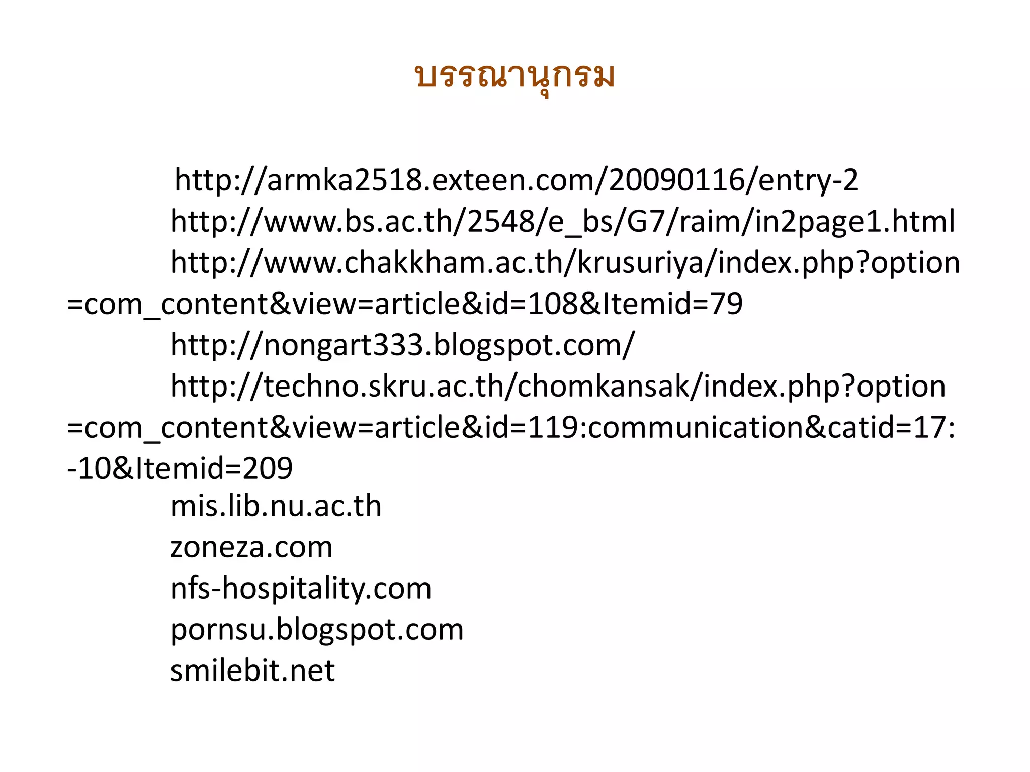 บรรณานุกรม

       http://armka2518.exteen.com/20090116/entry-2
       http://www.bs.ac.th/2548/e_bs/G7/raim/in2page1.html
       http://www.chakkham.ac.th/krusuriya/index.php?option
=com_content&view=article&id=108&Itemid=79
       http://nongart333.blogspot.com/
       http://techno.skru.ac.th/chomkansak/index.php?option
=com_content&view=article&id=119:communication&catid=17:
-10&Itemid=209
       mis.lib.nu.ac.th
       zoneza.com
       nfs-hospitality.com
       pornsu.blogspot.com
       smilebit.net
 