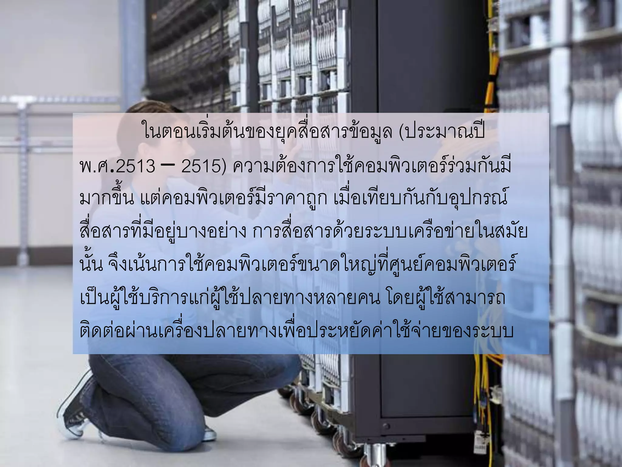 ในตอนเริ่มต้นของยุคสื่อสารข้อมูล (ประมาณปี
พ.ศ.2513 – 2515) ความต้องการใช้คอมพิวเตอร์ร่วมกันมี
มากขึ้น แต่คอมพิวเตอร์มีราคาถูก เมื่อเทียบกันกับอุปกรณ์
สื่อสารที่มีอยู่บางอย่าง การสื่อสารด้วยระบบเครือข่ายในสมัย
นั้น จึงเน้นการใช้คอมพิวเตอร์ขนาดใหญ่ทศูนย์คอมพิวเตอร์
                                          ี่
เป็นผูใช้บริการแก่ผู้ใช้ปลายทางหลายคน โดยผู้ใช้สามารถ
       ้
ติดต่อผ่านเครื่องปลายทางเพื่อประหยัดค่าใช้จ่ายของระบบ
 