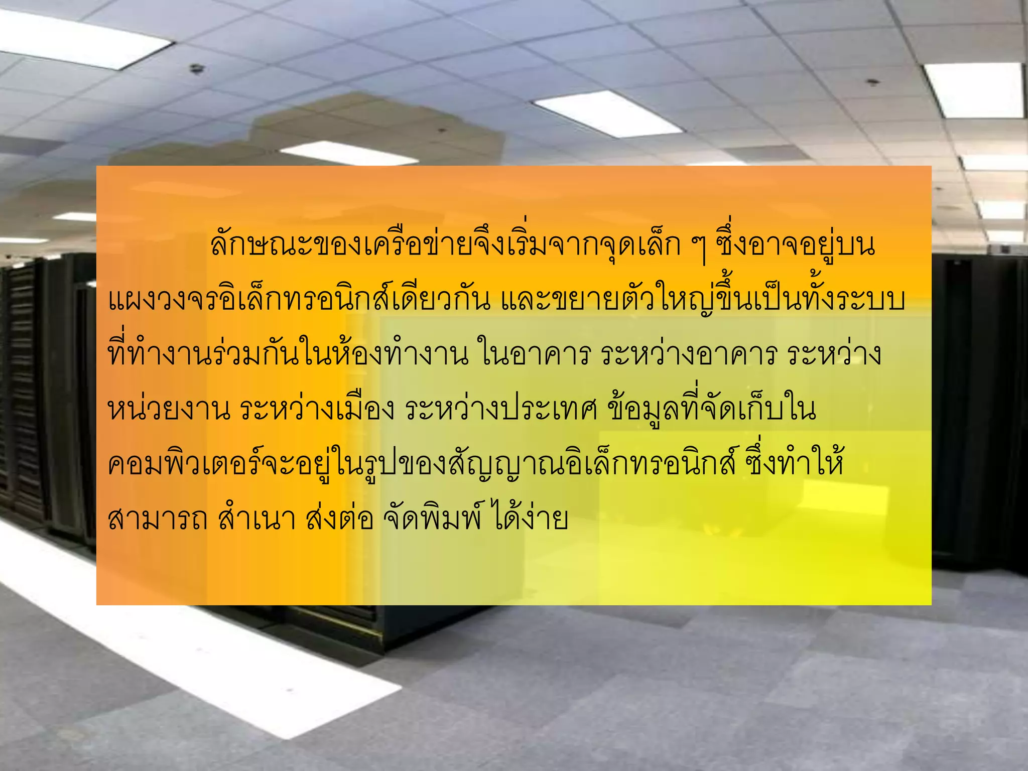 ลักษณะของเครือข่ายจึงเริมจากจุดเล็ก ๆ ซึ่งอาจอยู่บน
                                 ่
แผงวงจรอิเล็กทรอนิกส์เดียวกัน และขยายตัวใหญ่ขึ้นเป็นทั้งระบบ
ที่ทางานร่วมกันในห้องทางาน ในอาคาร ระหว่างอาคาร ระหว่าง
หน่วยงาน ระหว่างเมือง ระหว่างประเทศ ข้อมูลที่จัดเก็บใน
คอมพิวเตอร์จะอยู่ในรูปของสัญญาณอิเล็กทรอนิกส์ ซึ่งทาให้
สามารถ สาเนา ส่งต่อ จัดพิมพ์ ได้ง่าย
 