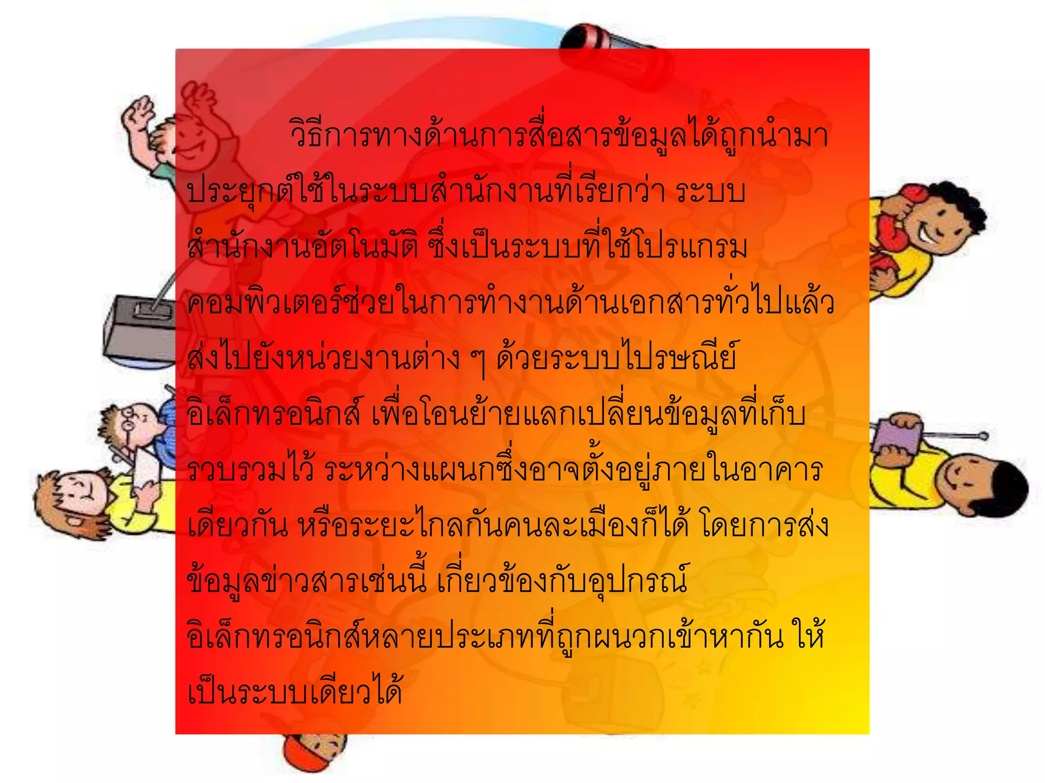 วิธีการทางด้านการสื่อสารข้อมูลได้ถูกนามา
ประยุกต์ใช้ในระบบสานักงานที่เรียกว่า ระบบ
สานักงานอัตโนมัติ ซึงเป็นระบบที่ใช้โปรแกรม
                      ่
คอมพิวเตอร์ช่วยในการทางานด้านเอกสารทั่วไปแล้ว
ส่งไปยังหน่วยงานต่าง ๆ ด้วยระบบไปรษณีย์
อิเล็กทรอนิกส์ เพื่อโอนย้ายแลกเปลี่ยนข้อมูลที่เก็บ
รวบรวมไว้ ระหว่างแผนกซึ่งอาจตั้งอยู่ภายในอาคาร
เดียวกัน หรือระยะไกลกันคนละเมืองก็ได้ โดยการส่ง
ข้อมูลข่าวสารเช่นนี้ เกียวข้องกับอุปกรณ์
                        ่
อิเล็กทรอนิกส์หลายประเภทที่ถกผนวกเข้าหากัน ให้
                                ู
เป็นระบบเดียวได้
 