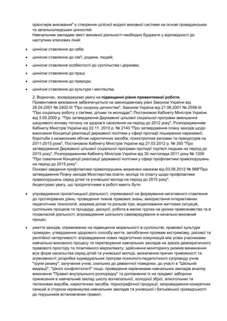 орієнтирів виховання" є створення цілісної моделі виховної системи на основі громадянських
та загальнолюдських цінностей.
Навчальним закладам зміст виховної діяльності необхідно будувати у відповідності до
наступних ключових ліній:

ціннісне ставлення до себе;
ціннісне ставлення до сім'ї, родини, людей;
ціннісне ставлення особистості до суспільства і держави;
ціннісне ставлення до праці;
ціннісне ставлення до природи;
ціннісне ставлення до культури і мистецтва.
2. Водночас, зосереджуємо увагу на підвищенні рівня превентивної роботи.
Превентивне виховання забезпечується на законодавчому рівні Законом України від
26.04.2001 № 2402-ІІІ "Про охорону дитинства"; Законом України від 21.06.2001 № 2558-ІІІ
"Про соціальну роботу з сім'ями, дітьми та молоддю"; Постановою Кабінету Міністрів України
від 3.09.2009 р. "Про затвердження Державної цільової соціальної програми зменшення
шкідливого впливу тютюну на здоров’я населення на період до 2012 року", Розпорядженням
Кабінету Міністрів України від 22.11. 2010 р. № 2140 "Про затвердження плану заходів щодо
виконання Концепції реалізації державної політики у сфері протидії поширенню наркоманії,
боротьби з незаконним обігом наркотичних засобів, психотропних речовин та прекурсорів на
2011-2015 роки", Постановою Кабінету Міністрів України від 21.03.2012 р. № 350 "Про
затвердження Державної цільової соціальної програми протидії торгівлі людьми на період до
2015 року", Розпорядженням Кабінету Міністрів України від 30 листопада 2011 року № 1209
"Про схвалення Концепції реалізації державної політики у сфері профілактики правопорушень
на період до 2015 року".
Основні завдання профілактики правопорушень визначені наказом від 03.08.2012 № 888"Про
затвердження Плану заходів Міністерства освіти, молоді та спорту щодо профілактики
правопорушень серед дітей та учнівської молоді на період до 2015 року".
Акцентуємо увагу, що пріоритетними в роботі мають бути:

упровадження просвітницької діяльності, спрямованої на формування негативного ставлення
до протиправних діянь: проведення тижнів правових знань; використання інтерактивних
педагогічних технологій, зокрема ділові та рольові ігри, моделювання життєвих ситуацій,
суспільних процесів та процедур, дискусії, робота в малих групах на уроках правознавства та в
позакласній діяльності; впровадження шкільного самоврядування в начально-виховний
процес;
ужиття заходів, спрямованих на підвищення моральності в суспільстві, правової культури
громадян, утвердження здорового способу життя, запобігання проявам екстремізму, расової та
релігійної нетерпимості: впровадження нових педагогічних комунікацій між усіма учасниками
навчально-виховного процесу та перетворення навчальних закладів на зразок демократичного
правового простору та позитивного мікроклімату; здійснення моніторингу ризиків виникнення
всіх форм насильства серед дітей та учнівської молоді, визначення причин тривожності та
агресивності; розробка індивідуальних програм психолого-педагогічного супроводу учнів
"групи ризику"; залучення учнів, схильних до девіантної поведінки, до участі в "Шкільній
медіації", "Школі конфліктології" тощо; проведення керівниками навчальних закладів аналізу
виконання "Правил внутрішнього розпорядку" та доповнення їх на предмет заборони
принесення в навчальний заклад школу вогнепальної, холодної зброї, алкогольних та
тютюнових виробів, наркотичних засобів, порнографічної продукції; запровадження конкретних
санкцій зі сторони керівництва навчальних закладів та учнівської і батьківської громадськості
до порушників встановлених правил;
 