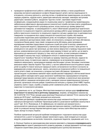проведення профілактичної роботи з неблагополучними сім'ями, а також розроблення
механізму екстреного реагування на факти бездоглядності дітей з метою недопущення їх
втягування у злочинну діяльність: розгляд питань з профілактики правопорушень на колегіях,
нарадах управлінь, відділів освіти, директорів навчальних закладів, семінарах заступників
директорів з виховної роботи, засіданнях "круглих столів", серпневих педагогічних
конференціях, координаційних радах по соціальному захисту і профілактиці правопорушень;
забезпечення ефективного функціонування психологічної служби системи освіти; розроблення
карти психолого-педагогічного супроводу дитини, котра схильна до прояву девіантної,
делінквентної поведінки, та запровадження її у якості обов’язкової документації практичного
психолога та соціального педагога; узагальнення досвіду роботи щодо проведення корекційної
роботи практичного психолога та соціального педагога з дітьми з девіантною та делінквентною
поведінкою та поширення його серед спеціалістів психологічної служби; обстеження
соціальними педагогами умов проживання дітей, які потребують підвищеної педагогічної
уваги, виявлення деструктивних сімей, сімей, які опинилися у складних життєвих обставинах,
поновлення банків даних таких сімей; складання актів обстежень умов проживання
відповідними комісіями (представник соціальних служб для дітей та молоді, кримінальної
міліції, соціальний педагог); оформлення у навчальних закладах куточків з прав дитини та
розміщення в них даних про організації, до яких можна звернутися з приводу порушення прав
дитини; унеможливлення доступу школярів через мережу Інтернет до сайтів, що не мають
відношення до навчального процесу (у тому числі до сайтів, на яких розміщено елементи
порнографії й насильства тощо); проведення спільно із правоохоронними органами
педагогічного "всеобучу" батьків та лекторіїв на правову тематику для батьків, надання їм
теоретичних знань та практичних навичок, спрямованих на встановлення нормального
сімейного мікроклімату, налагодження взаємин між батьками і дітьми, батьками і вчителями;
виконання вимог Законів України "Про освіту" у частині забезпечення конституційного права
дітей на здобуття повної загальної середньої освіти, встановлення постійного контролю за
відвідуванням учнями навчальних занять; залучення до позакласної роботи та позашкільної
освіти дітей із сімей, які опинилися у складних життєвих обставинах; проведення
просвітницьких та рекламних кампаній через засоби масової інформації з метою висвітлення
досвіду роботи закладів освіти щодо зазначеної проблематики; відпрацювання алгоритму
взаємодії представників системи освіти з органами і службами, в компетенції яких визначені
функції роботи з вказаною категорією дітей, у випадках скоєння правопорушення (злочину)
дитиною; організація спільних рейдів з кримінальною міліцією у справах дітей УМВС України,
управлінь освіти і науки, служби у справах дітей з виявлення дітей, які вживають алкоголь,
наркотики та психотропні речовини.
3. Не дивлячись на те, що Урядом, Міністерством вживаються заходи щодо профілактики
жорстокості та насильства в дитячому середовищі, зокрема, затверджено наказом від
30.12.2010 № 1312 "План заходів щодо реалізації Національної кампанії "Стоп насильству" на
період до 2015 року", проблема залишається нагальною.
Корисними для фахівців з профілактики насильства щодо неповнолітніх будуть матеріали
навчально-методичного посібника "Організація роботи з розв’язання проблеми насильства в
школі" (авт. М. Е. Ясеновська, Є. В. Дубровська), які схвалені для використання у
загальноосвітніх навчальних закладах науково-методичною комісією з проблем виховання
дітей та учнівської молоді Науково-методичної ради з питань освіти Міністерства освіти і
науки, молоді та спорту України.

Посібник присвячений актуальній проблемі попередження і подолання насильства щодо
неповнолітніх у школі та поданий у формі тренінгового курсу, який складається із восьми
модулів, розрахованих на вчителів, психологів, соціальних педагогів, працівників шкіл та ін.

4. Оскільки Україна на законодавчому рівні визнала важливість утвердженнягромадянського
суспільства як гарантії демократичного розвитку держави, а засади державної політики щодо
створення сприятливих умов для розвитку громадянського суспільства визначено
 