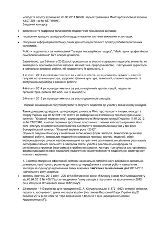 молоді та спорту України від 20.06.2011 № 596, зареєстрований в Міністерстві юстиції України
13.07.2011 за № 857/19595).
Завдання конкурсу:

виявлення та підтримка талановитих педагогічних працівників закладів;
поширення кращого досвіду роботи щодо створення системи виховання в закладах;
створення інформаційного банку даних кращого педагогічного досвіду роботи педагогічних
колективів.
Роботи поділяються за номінаціями "Галерея інноваційного пошуку", "Майстерня професійного
самовдосконалення" та "Галерея дозвілля".

Зазначаємо, що 2-й етап у 2012 році проводиться за участю соціальних педагогів, вчителів, які
викладають предмети освітніх галузей: математика, природознавство, і заступників директора
з навчально-виховної роботи, які координують їх діяльність, а

3-й етап - 2013 рік проводитиметься за участю вчителів, які викладають предмети освітніх
галузей: естетична культура, здоров'я і фізична культура, технології, класних керівників та
заступників директора з виховної роботи;

4-й етап - 2014 рік проводитиметься за участю керівників гуртків, секцій, педагогів-
організаторів, батьків або осіб, що їх замінюють;

5-й етап - 2015 рік проводитиметься за участю директорів закладів.

Просимо якнайширше популяризувати та залучити педагогів до участі у зазначеному конкурсі.

Також доводимо до відома, що відповідно до наказу Міністерства освіти і науки, молоді та
спорту України від 20.12.2011 № 1459 "Про затвердження Положення про Всеукраїнський
конкурс - "Класний керівник року", зареєстрованого в Міністерстві юстиції України 11.01.2012
за № 27/20340, з метою сприяння зростанню престижності звання класного керівника, його
ролі і статусу як компетентного педагога XXІ століття проводиться один раз у три роки
Всеукраїнський конкурс - "Класний керівник року - 2012".
Одним із завдань Конкурсу є виявлення якісно нових форм і методів, технологій організації
виховної роботи, авторських педагогічних виховних програм, систем, моделей, обмін
інформацією про сучасні науково-методичні та практичні досягнення, висвітлення результатів
експериментальної діяльності в закладах освіти, участі в реалізації міжнародних та
регіональних проектах (програмах) з проблем виховання. Конкурс - це сучасна альтернативна
форма підвищення рівня психолого-педагогічної компетентності та педагогічної майстерності
класного керівника.

7. З метою створення ефективної системи національно-патріотичного виховання, морально-
духовного, культурного розвитку дитини слід передбачити в планах роботи навчальних
закладів заходи щодо відзначення таких важливих пам’ятних та ювілейних дат 2012-2013
навчального року, зокрема:
серпень-жовтень 2012 року - 200-річчя Вітчизняної війни 1812 року (наказ МОНмолодьспорту
від 03.04.2012 № 408 "Про затвердження Плану заходів з підготовки та відзначення у 2012
році 200-річчя Вітчизняної війни 1812 року");
23 вересня - 140 років від дня народження С. А. Крушельницької (1872-1952), оперної співачки,
педагога, заслуженого діяча мистецтв України (постанова Верховної Ради України від 21
березня 2012 р. № 4562-VI "Про відзначення 140-річчя з дня народження Соломії
Крушельницької");
 