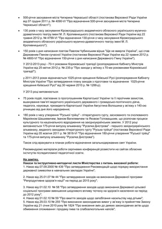 500-річчя заснування міста Чигирина Черкаської області (постанова Верховної Ради України
від 07 грудня 2011 р. № 4090-VI "Про відзначення 500-річчя заснування міста Чигирина
Черкаської області");
130 років з часу заснування Кіровоградського академічного обласного українського музично-
драматичного театру імені М. Л. Кропивницького (постанова Верховної Ради України від 22
травня 2012 р. № 4799-VI "Про відзначення 130-річчя з часу заснування Кіровоградського
академічного обласного українського музично-драматичного театру імені М. Л.
Кропивницького");
150 років з дня написання поетом Павлом Чубинським вірша "Ще не вмерла Україна", що став
Державним Гімном сучасної України (постанова Верховної Ради України від 22 травня 2012 р.
№ 4800-VI "Про відзначення 150-річчя з дня написання Державного Гімну України").
У 2012-2013 році - 70-ті роковини Корюківської трагедії (розпорядження Кабінету Міністрів
України від 25 квітня 2012 р. № 235-р "Про заходи у зв'язку з 70-ми роковинами Корюківської
трагедії");

у 2011-2013 роках відзначається 1025-річчя хрещення Київської Русі (розпорядження Кабінету
Міністрів України "Про затвердження плану заходів з підготовки та відзначення 1025-річчя
хрещення Київської Русі" від 30 червня 2010 р. № 1288-р).

У 2013 році виповнюється:

75 років подій, пов’язаних із проголошенням Карпатської України та її героїчним захистом,
вшанування пам’яті видатного українського державного і громадсько-політичного діяча,
педагога, науковця, президента Карпатської України Августина Волошина у зв’язку з 140-ою
річницею від дня його народження;
180 років з часу утворення "Руської трійці" - літературного гурту, заснованого та очолюваного
Маркіяном Шашкевичем, Іваном Вагилевичем та Яковом Головацьким, що розпочав процеси
культурного та національного відродження на західноукраїнських землях. У 2012 році
виповнюється 175-річчя випуску альманаху "Русалка Дністрова" - першого західноукраїнського
альманаху, виданого заходами літературного гурту "Руська трійця" (постанова Верховної Ради
України від 05 жовтня 2011 р. № 3818-VI "Про відзначення 180-річчя утворення "Руської трійці"
та 175-річчя випуску альманаху "Русалка Дністрова").
Також слід врахувати в планах роботи відзначення загальнодержавних свят України.

Рекомендуємо матеріали роботи серпневих конференцій розмістити на сайтах обласних
інститутів післядипломної педагогічної освіти.

На замітку.
Накази та інструктивно-методичні листи Міністерства з питань виховної роботи:
1. Наказ від 07.09.2000 № 439 "Про затвердження Рекомендацій щодо порядку використання
державної символіки в навчальних закладах України";

2. Наказ від 25.01.07 № 44 "Про затвердження заходів на виконання Державної програми
"Репродуктивне здоров’я нації" на період до 2015 року";

3. Наказ від 01.02.10 № 58 "Про затвердження заходів щодо виконання Державної цільової
соціальної програми зменшення шкідливого впливу тютюну на здоров’я населення на період
до 2012 року";
4. Наказ від 01.02.10 № 59 "Про вжиття заходів щодо запобігання насильству над дітьми";
5. Наказ від 29.03.10 № 255 "Про виконання законодавчих вимог у зв’язку із прийняттям Закону
України від 21 січня 2010 року № 1824 "Про внесення змін до деяких законодавчих актів щодо
обмеження споживання і продажу пива та слабоалкогольних напоїв";
 