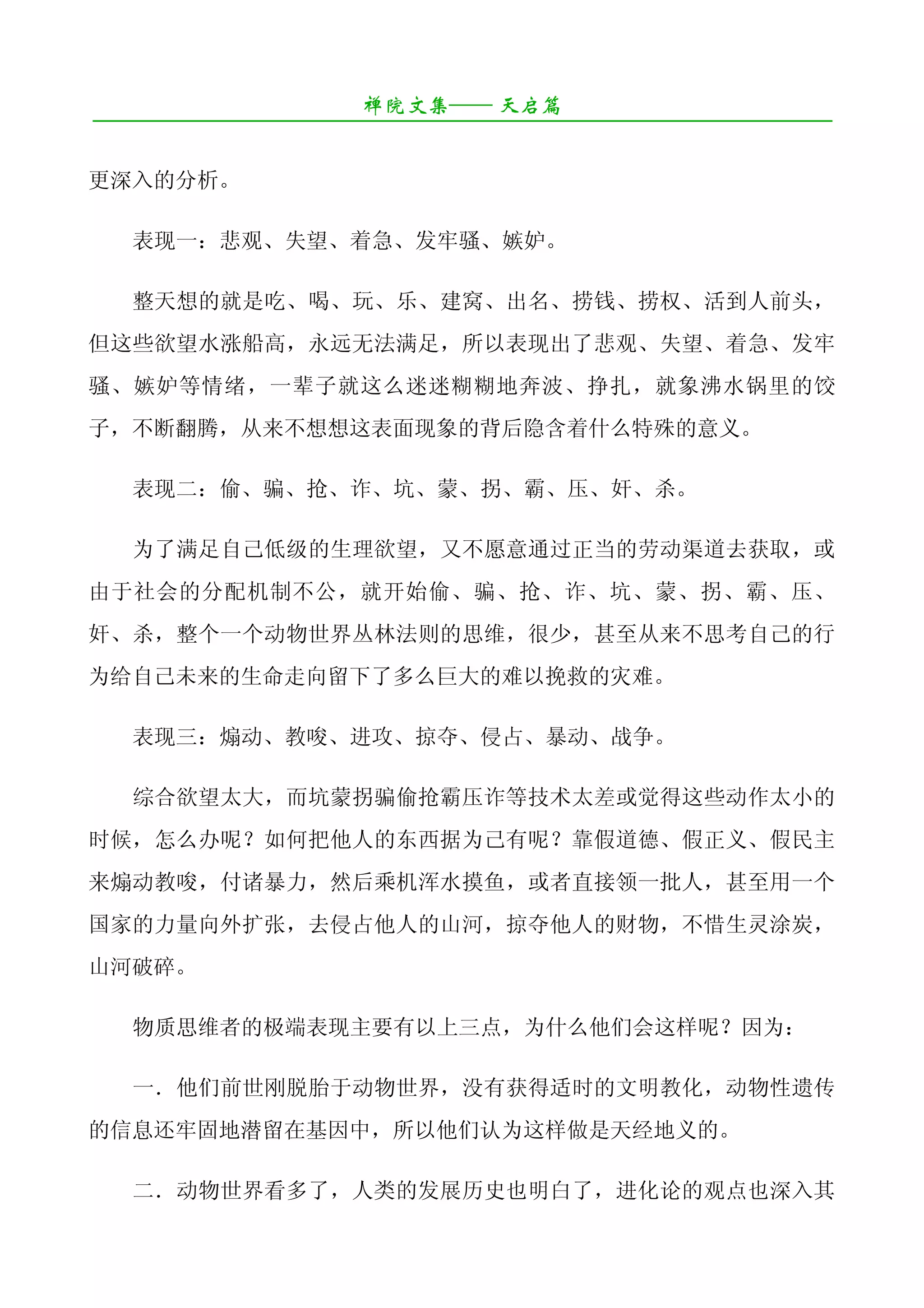 禅院文集—— 天启篇
¯¯¯¯¯¯¯¯¯¯¯¯¯¯¯¯¯¯¯¯¯¯¯¯¯¯¯¯¯¯¯¯¯¯¯¯¯¯¯¯¯¯¯¯¯¯¯¯¯¯¯¯¯¯¯¯¯¯¯¯¯¯¯¯¯¯¯¯

更深入的分析。

   表现一：悲观、失望、着急、发牢骚、嫉妒。

   整天想的就是吃、喝、玩、乐、建窝、出名、捞钱、捞权、活到人前头，
但这些欲望水涨船高，永远无法满足，所以表现出了悲观、失望、着急、发牢
骚、嫉妒等情绪，一辈子就这么迷迷糊糊地奔波、挣扎，就象沸水锅里的饺
子，不断翻腾，从来不想想这表面现象的背后隐含着什么特殊的意义。

   表现二：偷、骗、抢、诈、坑、蒙、拐、霸、压、奸、杀。

   为了满足自己低级的生理欲望，又不愿意通过正当的劳动渠道去获取，或
由于社会的分配机制不公，就开始偷、骗、抢、诈、坑、蒙、拐、霸、压、
奸、杀，整个一个动物世界丛林法则的思维，很少，甚至从来不思考自己的行
为给自己未来的生命走向留下了多么巨大的难以挽救的灾难。

   表现三：煽动、教唆、进攻、掠夺、侵占、暴动、战争。

   综合欲望太大，而坑蒙拐骗偷抢霸压诈等技术太差或觉得这些动作太小的
时候，怎么办呢？如何把他人的东西据为己有呢？靠假道德、假正义、假民主
来煽动教唆，付诸暴力，然后乘机浑水摸鱼，或者直接领一批人，甚至用一个
国家的力量向外扩张，去侵占他人的山河，掠夺他人的财物，不惜生灵涂炭，
山河破碎。

   物质思维者的极端表现主要有以上三点，为什么他们会这样呢？因为：

   一．他们前世刚脱胎于动物世界，没有获得适时的文明教化，动物性遗传
的信息还牢固地潜留在基因中，所以他们认为这样做是天经地义的。

   二．动物世界看多了，人类的发展历史也明白了，进化论的观点也深入其
 
