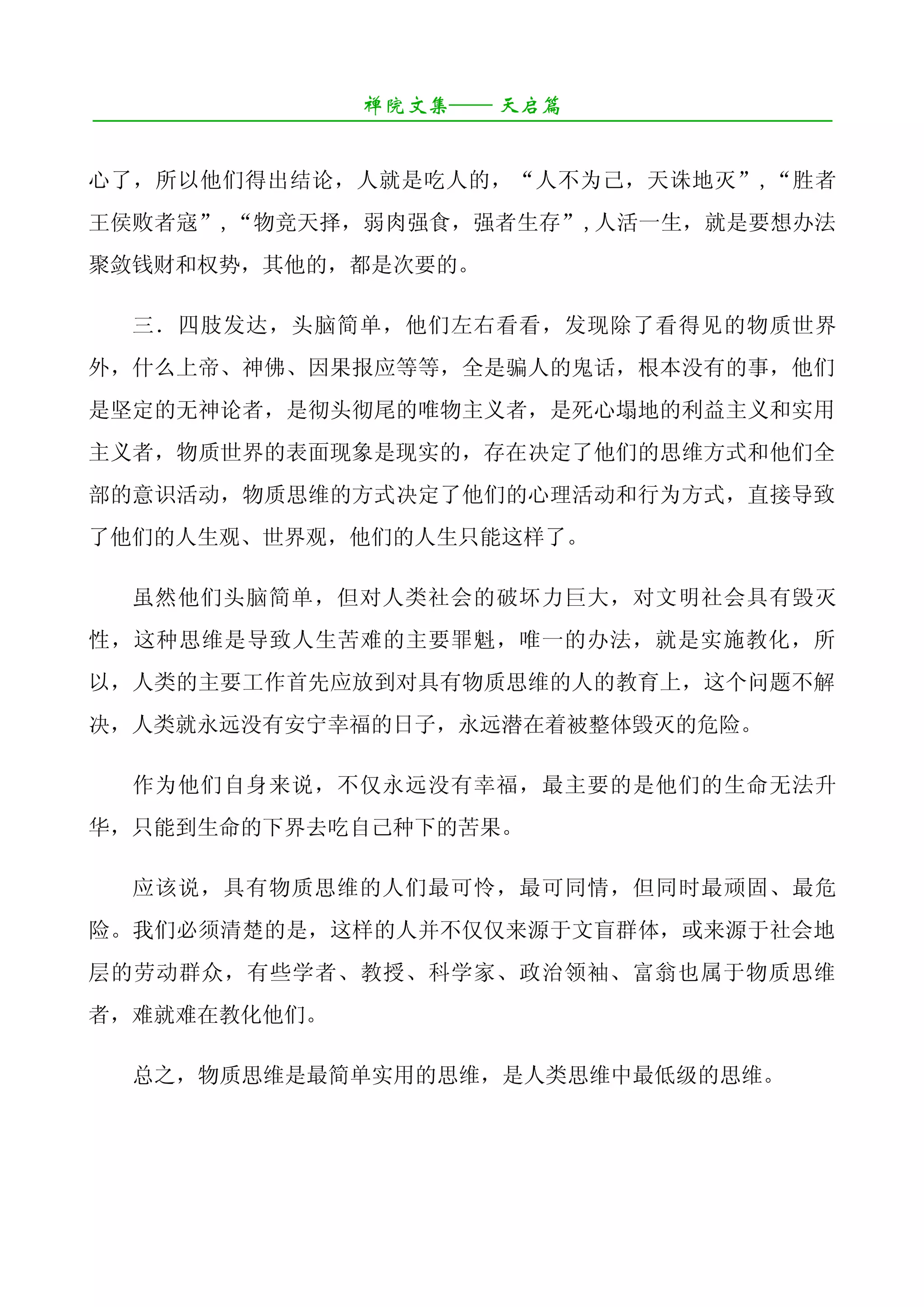 禅院文集—— 天启篇
¯¯¯¯¯¯¯¯¯¯¯¯¯¯¯¯¯¯¯¯¯¯¯¯¯¯¯¯¯¯¯¯¯¯¯¯¯¯¯¯¯¯¯¯¯¯¯¯¯¯¯¯¯¯¯¯¯¯¯¯¯¯¯¯¯¯¯¯

心了，所以他们得出结论，人就是吃人的，“人不为己，天诛地灭”,“胜者
王侯败者寇”,“物竞天择，弱肉强食，强者生存”,人活一生，就是要想办法
聚敛钱财和权势，其他的，都是次要的。

   三．四肢发达，头脑简单，他们左右看看，发现除了看得见的物质世界
外，什么上帝、神佛、因果报应等等，全是骗人的鬼话，根本没有的事，他们
是坚定的无神论者，是彻头彻尾的唯物主义者，是死心塌地的利益主义和实用
主义者，物质世界的表面现象是现实的，存在决定了他们的思维方式和他们全
部的意识活动，物质思维的方式决定了他们的心理活动和行为方式，直接导致
了他们的人生观、世界观，他们的人生只能这样了。

   虽然他们头脑简单，但对人类社会的破坏力巨大，对文明社会具有毁灭
性，这种思维是导致人生苦难的主要罪魁，唯一的办法，就是实施教化，所
以，人类的主要工作首先应放到对具有物质思维的人的教育上，这个问题不解
决，人类就永远没有安宁幸福的日子，永远潜在着被整体毁灭的危险。

   作为他们自身来说，不仅永远没有幸福，最主要的是他们的生命无法升
华，只能到生命的下界去吃自己种下的苦果。

   应该说，具有物质思维的人们最可怜，最可同情，但同时最顽固、最危
险。我们必须清楚的是，这样的人并不仅仅来源于文盲群体，或来源于社会地
层的劳动群众，有些学者、教授、科学家、政治领袖、富翁也属于物质思维
者，难就难在教化他们。

   总之，物质思维是最简单实用的思维，是人类思维中最低级的思维。
 