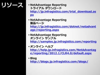 リソース    NetAdvantage Reporting
         トライアル ダウンロード
         http://jp.infragistics.com/trial_download.as
         px
        NetAdvantage Reporting
         製品ページ
         http://jp.infragistics.com/dotnet/netadvant
         age/reporting.aspx
        NetAdvantage Reporting
         オンライン サンプル
         http://samples.jp.infragistics.com/reporting
        オンライン ヘルプ
         http://help.jp.infragistics.com/NetAdvantag
         e/reporting/2012.1/CLR4.0/default.aspx
        Blog
         http://blogs.jp.infragistics.com/blogs/
 