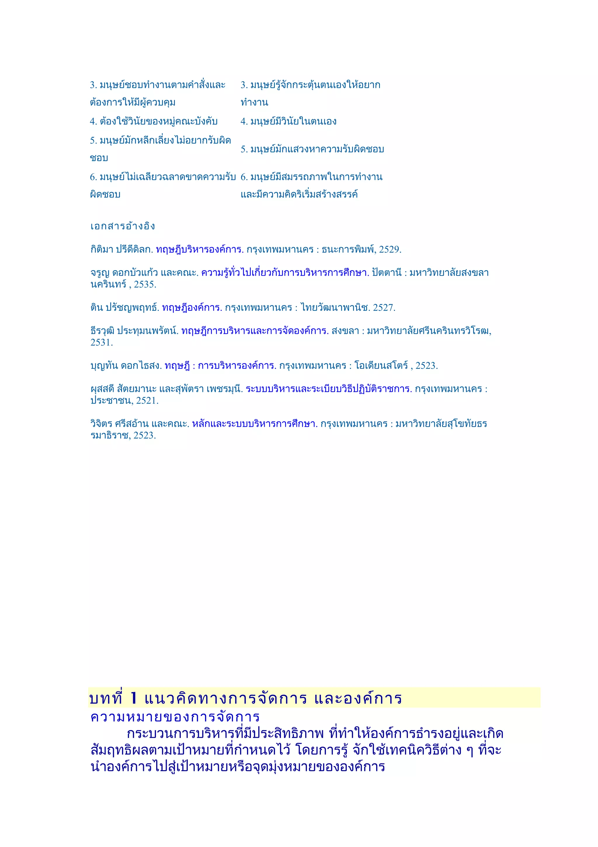 3. มนุษย์ชอบทำางานตามคำาสั่งและ      3. มนุษย์รู้จกกระตุ้นตนเองให้อยาก
                                                  ั
ต้องการให้มีผู้ควบคุม                ทำางาน
4. ต้องใช้วินัยของหมู่คณะบังคับ      4. มนุษย์มีวินัยในตนเอง
5. มนุษย์มักหลีกเลียงไม่อยากรับผิด
                   ่
                                     5. มนุษย์มักแสวงหาความรับผิดชอบ
ชอบ
6. มนุษย์ไม่เฉลียวฉลาดขาดความรับ 6. มนุษย์มีสมรรถภาพในการทำางาน
ผิดชอบ                               และมีความคิดริเริ่มสร้างสรรค์


เอกสารอ้า งอิง

กิติมา ปรีดดิลก. ทฤษฎีบริหารองค์การ. กรุงเทพมหานคร : ธนะการพิมพ์, 2529.
           ี

จรูญ ดอกบัวแก้ว และคณะ. ความรู้ทั่วไปเกี่ยวกับการบริหารการศึกษา. ปัตตานี : มหาวิทยาลัยสงขลา
นครินทร์ , 2535.

ติน ปรัชญพฤทธ์. ทฤษฎีองค์การ. กรุงเทพมหานคร : ไทยวัฒนาพานิช. 2527.

ธีรวุฒิ ประทุมนพรัตน์. ทฤษฎีการบริหารและการจัดองค์การ. สงขลา : มหาวิทยาลัยศรีนครินทรวิโรฒ,
2531.

บุญทัน ดอกไธสง. ทฤษฎี : การบริหารองค์การ. กรุงเทพมหานคร : โอเดียนสโตร์ , 2523.

ผุสสดี สัตยมานะ และสุพัตรา เพชรมุนี. ระบบบริหารและระเบียบวิธีปฏิบติราชการ. กรุงเทพมหานคร :
                                                                 ั
ประชาชน, 2521.

วิจตร ศรีสอ้าน และคณะ. หลักและระบบบริหารการศึกษา. กรุงเทพมหานคร : มหาวิทยาลัยสุโขทัยธร
   ิ
รมาธิราช, 2523.




บทที่ 1 แนวคิด ทางการจัด การ และองค์ก าร
ความหมายของการจัด การ
      กระบวนการบริหารที่มีประสิทธิภาพ ที่ทำาให้องค์การธำารงอยู่และเกิด
สัมฤทธิผลตามเป้าหมายที่กำาหนดไว้ โดยการรู้ จักใช้เทคนิควิธีต่าง ๆ ที่จะ
นำาองค์การไปสู่เป้าหมายหรือจุดมุ่งหมายขององค์การ
 