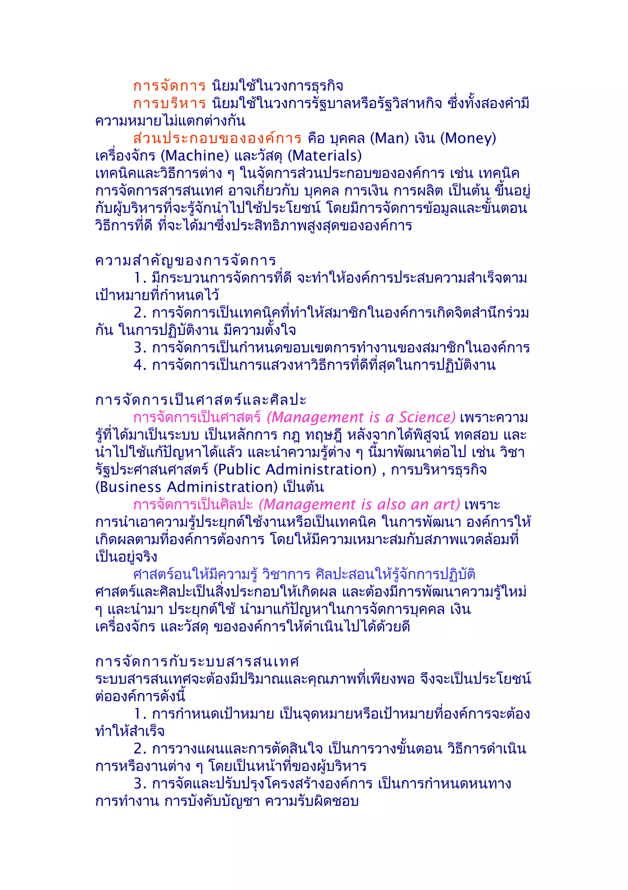 การจัด การ นิยมใช้ในวงการธุรกิจ
       การบริห าร นิยมใช้ในวงการรัฐบาลหรือรัฐวิสาหกิจ ซึ่งทั้งสองคำามี
ความหมายไม่แตกต่างกัน
       ส่ว นประกอบขององค์ก าร คือ บุคคล (Man) เงิน (Money)
เครื่องจักร (Machine) และวัสดุ (Materials)
เทคนิคและวิธีการต่าง ๆ ในจัดการส่วนประกอบขององค์การ เช่น เทคนิค
การจัดการสารสนเทศ อาจเกี่ยวกับ บุคคล การเงิน การผลิต เป็นต้น ขึ้นอยู่
กับผู้บริหารที่จะรู้จักนำาไปใช้ประโยชน์ โดยมีการจัดการข้อมูลและขั้นตอน
วิธีการที่ดี ที่จะได้มาซึ่งประสิทธิภาพสูงสุดขององค์การ

ความสำา คัญ ของการจัด การ
      1. มีกระบวนการจัดการที่ดี จะทำาให้องค์การประสบความสำาเร็จตาม
เป้าหมายที่กำาหนดไว้
      2. การจัดการเป็นเทคนิคที่ทำาให้สมาชิกในองค์การเกิดจิตสำานึกร่วม
กัน ในการปฏิบัติงาน มีความตั้งใจ
      3. การจัดการเป็นกำาหนดขอบเขตการทำางานของสมาชิกในองค์การ
      4. การจัดการเป็นการแสวงหาวิธีการที่ดีที่สุดในการปฏิบัติงาน

การจัด การเป็น ศาสตร์แ ละศิล ปะ
          การจัดการเป็นศาสตร์ (Management is a Science) เพราะความ
รู้ที่ได้มาเป็นระบบ เป็นหลักการ กฎ ทฤษฎี หลังจากได้พิสูจน์ ทดสอบ และ
นำาไปใช้แก้ปัญหาได้แล้ว และนำาความรู้ต่าง ๆ นี้มาพัฒนาต่อไป เช่น วิชา
รัฐประศาสนศาสตร์ (Public Administration) , การบริหารธุรกิจ
(Business Administration) เป็นต้น
          การจัดการเป็นศิลปะ (Management is also an art) เพราะ
การนำาเอาความรู้ประยุกต์ใช้งานหรือเป็นเทคนิค ในการพัฒนา องค์การให้
เกิดผลตามที่องค์การต้องการ โดยให้มีความเหมาะสมกับสภาพแวดล้อมที่
เป็นอยู่จริง
          ศาสตร์อนให้มีความรู้ วิชาการ ศิลปะสอนให้รู้จักการปฏิบัติ
ศาสตร์และศิลปะเป็นสิ่งประกอบให้เกิดผล และต้องมีการพัฒนาความรู้ใหม่
ๆ และนำามา ประยุกต์ใช้ นำามาแก้ปัญหาในการจัดการบุคคล เงิน
เครื่องจักร และวัสดุ ขององค์การให้ดำาเนินไปได้ด้วยดี

การจัด การกับ ระบบสารสนเทศ
ระบบสารสนเทศจะต้องมีปริมาณและคุณภาพที่เพียงพอ จึงจะเป็นประโยชน์
ต่อองค์การดังนี้
      1. การกำาหนดเป้าหมาย เป็นจุดหมายหรือเป้าหมายที่องค์การจะต้อง
ทำาให้สำาเร็จ
      2. การวางแผนและการตัดสินใจ เป็นการวางขั้นตอน วิธีการดำาเนิน
การหรืองานต่าง ๆ โดยเป็นหน้าที่ของผู้บริหาร
      3. การจัดและปรับปรุงโครงสร้างองค์การ เป็นการกำาหนดหนทาง
การทำางาน การบังคับบัญชา ความรับผิดชอบ
 