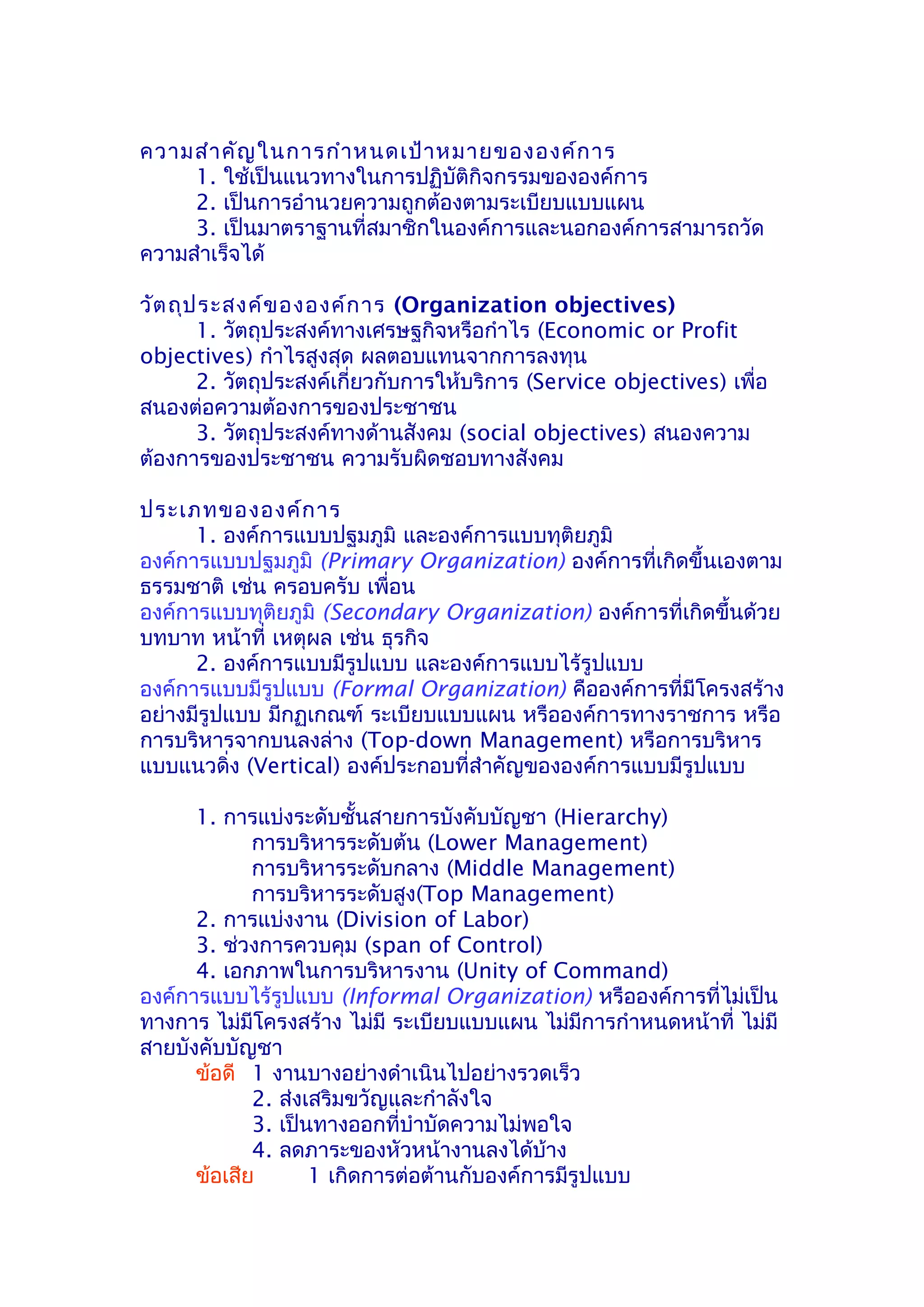 ความสำา คัญ ในการกำา หนดเป้า หมายขององค์ก าร
     1. ใช้เป็นแนวทางในการปฏิบัติกิจกรรมขององค์การ
     2. เป็นการอำานวยความถูกต้องตามระเบียบแบบแผน
     3. เป็นมาตราฐานที่สมาชิกในองค์การและนอกองค์การสามารถวัด
ความสำาเร็จได้

วัต ถุป ระสงค์ข ององค์ก าร (Organization objectives)
       1. วัตถุประสงค์ทางเศรษฐกิจหรือกำาไร (Economic or Profit
objectives) กำาไรสูงสุด ผลตอบแทนจากการลงทุน
       2. วัตถุประสงค์เกี่ยวกับการให้บริการ (Service objectives) เพื่อ
สนองต่อความต้องการของประชาชน
       3. วัตถุประสงค์ทางด้านสังคม (social objectives) สนองความ
ต้องการของประชาชน ความรับผิดชอบทางสังคม

ประเภทขององค์ก าร
      1. องค์การแบบปฐมภูมิ และองค์การแบบทุติยภูมิ
องค์การแบบปฐมภูมิ (Primary Organization) องค์การที่เกิดขึ้นเองตาม
ธรรมชาติ เช่น ครอบครับ เพื่อน
องค์การแบบทุติยภูมิ (Secondary Organization) องค์การที่เกิดขึ้นด้วย
บทบาท หน้าที่ เหตุผล เช่น ธุรกิจ
      2. องค์การแบบมีรูปแบบ และองค์การแบบไร้รูปแบบ
องค์การแบบมีรูปแบบ (Formal Organization) คือองค์การที่มีโครงสร้าง
อย่างมีรูปแบบ มีกฏเกณฑ์ ระเบียบแบบแผน หรือองค์การทางราชการ หรือ
การบริหารจากบนลงล่าง (Top-down Management) หรือการบริหาร
แบบแนวดิ่ง (Vertical) องค์ประกอบที่สำาคัญขององค์การแบบมีรูปแบบ

      1. การแบ่งระดับชั้นสายการบังคับบัญชา (Hierarchy)
             การบริหารระดับต้น (Lower Management)
             การบริหารระดับกลาง (Middle Management)
             การบริหารระดับสูง(Top Management)
      2. การแบ่งงาน (Division of Labor)
      3. ช่วงการควบคุม (span of Control)
      4. เอกภาพในการบริหารงาน (Unity of Command)
องค์การแบบไร้รูปแบบ (Informal Organization) หรือองค์การที่ไม่เป็น
ทางการ ไม่มีโครงสร้าง ไม่มี ระเบียบแบบแผน ไม่มีการกำาหนดหน้าที่ ไม่มี
สายบังคับบัญชา
      ข้อดี 1 งานบางอย่างดำาเนินไปอย่างรวดเร็ว
             2. ส่งเสริมขวัญและกำาลังใจ
             3. เป็นทางออกที่บำาบัดความไม่พอใจ
             4. ลดภาระของหัวหน้างานลงได้บ้าง
      ข้อเสีย       1 เกิดการต่อต้านกับองค์การมีรูปแบบ
 