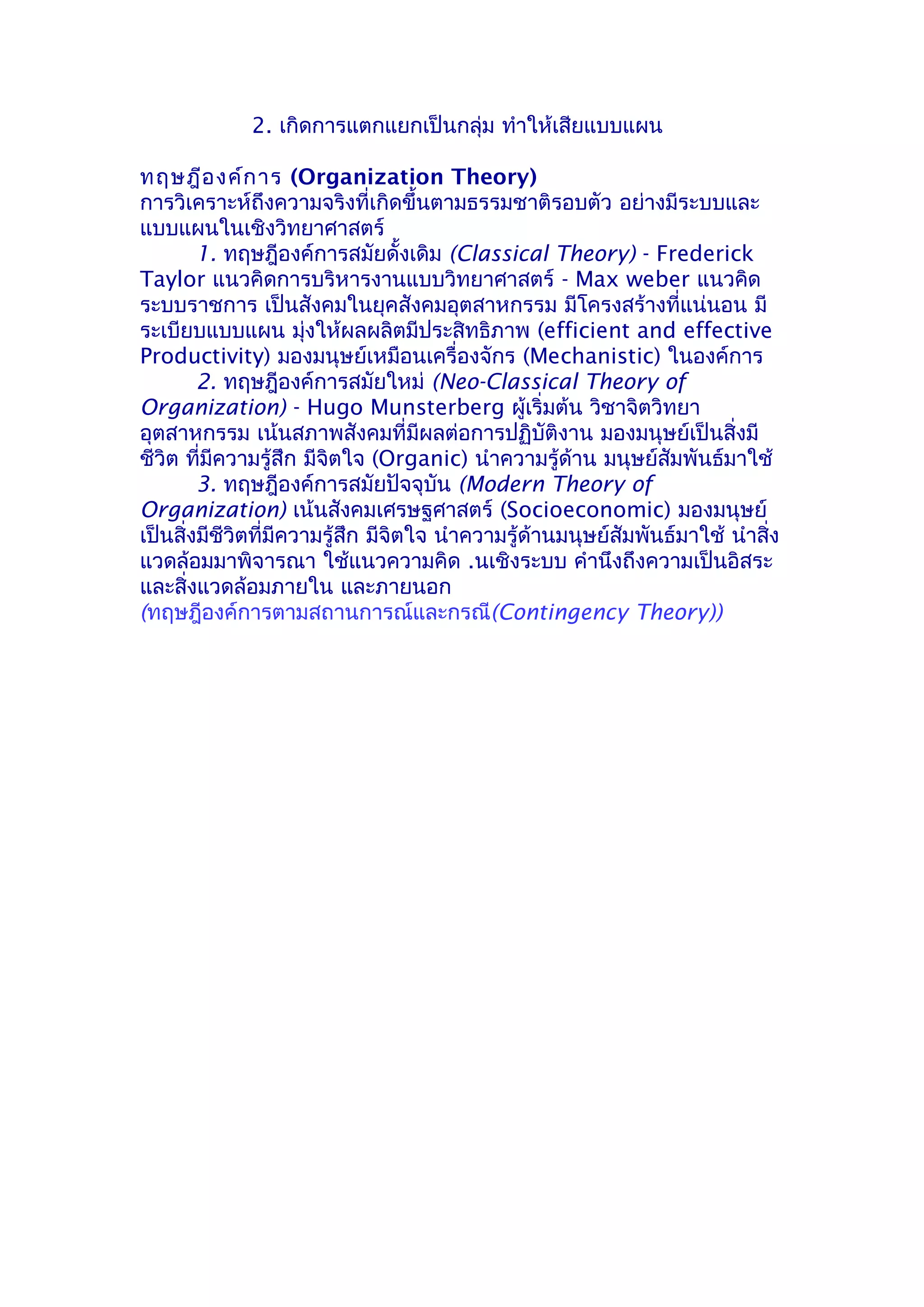 2. เกิดการแตกแยกเป็นกลุ่ม ทำาให้เสียแบบแผน

ทฤษฎีอ งค์ก าร (Organization Theory)
การวิเคราะห์ถึงความจริงที่เกิดขึ้นตามธรรมชาติรอบตัว อย่างมีระบบและ
แบบแผนในเชิงวิทยาศาสตร์
        1. ทฤษฎีองค์การสมัยดั้งเดิม (Classical Theory) - Frederick
Taylor แนวคิดการบริหารงานแบบวิทยาศาสตร์ - Max weber แนวคิด
ระบบราชการ เป็นสังคมในยุคสังคมอุตสาหกรรม มีโครงสร้างที่แน่นอน มี
ระเบียบแบบแผน มุ่งให้ผลผลิตมีประสิทธิภาพ (efficient and effective
Productivity) มองมนุษย์เหมือนเครื่องจักร (Mechanistic) ในองค์การ
        2. ทฤษฎีองค์การสมัยใหม่ (Neo-Classical Theory of
Organization) - Hugo Munsterberg ผู้เริ่มต้น วิชาจิตวิทยา
อุตสาหกรรม เน้นสภาพสังคมที่มีผลต่อการปฏิบัติงาน มองมนุษย์เป็นสิ่งมี
ชีวิต ที่มีความรู้สึก มีจิตใจ (Organic) นำาความรู้ด้าน มนุษย์สัมพันธ์มาใช้
        3. ทฤษฎีองค์การสมัยปัจจุบัน (Modern Theory of
Organization) เน้นสังคมเศรษฐศาสตร์ (Socioeconomic) มองมนุษย์
เป็นสิ่งมีชีวิตที่มีความรู้สึก มีจิตใจ นำาความรู้ด้านมนุษย์สัมพันธ์มาใช้ นำาสิ่ง
แวดล้อมมาพิจารณา ใช้แนวความคิด .นเชิงระบบ คำานึงถึงความเป็นอิสระ
และสิ่งแวดล้อมภายใน และภายนอก
(ทฤษฎีองค์การตามสถานการณ์และกรณี(Contingency Theory))
 