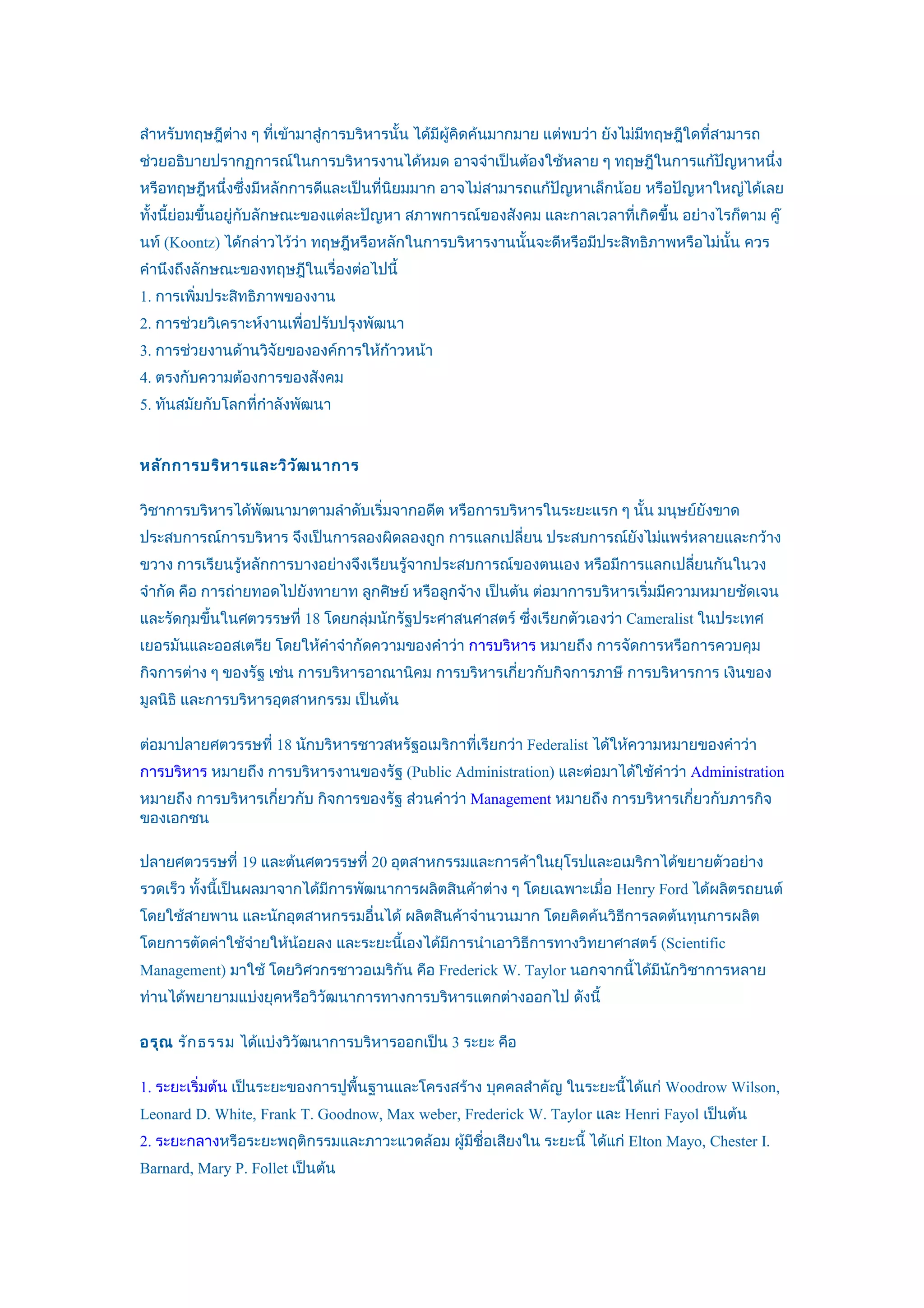 สำาหรับทฤษฎีตาง ๆ ที่เข้ามาสู่การบริหารนั้น ได้มีผู้คิดค้นมากมาย แต่พบว่า ยังไม่มีทฤษฎีใดที่สามารถ
             ่
ช่วยอธิบายปรากฏการณ์ในการบริหารงานได้หมด อาจจำาเป็นต้องใช้หลาย ๆ ทฤษฎีในการแก้ปัญหาหนึ่ง
หรือทฤษฎีหนึ่งซึ่งมีหลักการดีและเป็นที่นิยมมาก อาจไม่สามารถแก้ปัญหาเล็กน้อย หรือปัญหาใหญ่ได้เลย
ทั้งนี้ย่อมขึ้นอยู่กับลักษณะของแต่ละปัญหา สภาพการณ์ของสังคม และกาลเวลาที่เกิดขึ้น อย่างไรก็ตาม คู๊
นท์ (Koontz) ได้กล่าวไว้ว่า ทฤษฎีหรือหลักในการบริหารงานนั้นจะดีหรือมีประสิทธิภาพหรือไม่นั้น ควร
คำานึงถึงลักษณะของทฤษฎีในเรื่องต่อไปนี้
1. การเพิ่มประสิทธิภาพของงาน
2. การช่วยวิเคราะห์งานเพื่อปรับปรุงพัฒนา
3. การช่วยงานด้านวิจัยขององค์การให้กาวหน้า
                                    ้
4. ตรงกับความต้องการของสังคม
5. ทันสมัยกับโลกที่กำาลังพัฒนา


หลัก การบริห ารและวิว ัฒ นาการ

วิชาการบริหารได้พัฒนามาตามลำาดับเริ่มจากอดีต หรือการบริหารในระยะแรก ๆ นั้น มนุษย์ยังขาด
ประสบการณ์การบริหาร จึงเป็นการลองผิดลองถูก การแลกเปลี่ยน ประสบการณ์ยังไม่แพร่หลายและกว้าง
ขวาง การเรียนรู้หลักการบางอย่างจึงเรียนรู้จากประสบการณ์ของตนเอง หรือมีการแลกเปลียนกันในวง
                                                                                ่
จำากัด คือ การถ่ายทอดไปยังทายาท ลูกศิษย์ หรือลูกจ้าง เป็นต้น ต่อมาการบริหารเริ่มมีความหมายชัดเจน
และรัดกุมขึ้นในศตวรรษที่ 18 โดยกลุ่มนักรัฐประศาสนศาสตร์ ซึ่งเรียกตัวเองว่า Cameralist ในประเทศ
เยอรมันและออสเตรีย โดยให้คำาจำากัดความของคำาว่า การบริหาร หมายถึง การจัดการหรือการควบคุม
กิจการต่าง ๆ ของรัฐ เช่น การบริหารอาณานิคม การบริหารเกียวกับกิจการภาษี การบริหารการ เงินของ
                                                       ่
มูลนิธิ และการบริหารอุตสาหกรรม เป็นต้น

ต่อมาปลายศตวรรษที่ 18 นักบริหารชาวสหรัฐอเมริกาที่เรียกว่า Federalist ได้ให้ความหมายของคำาว่า
การบริหาร หมายถึง การบริหารงานของรัฐ (Public Administration) และต่อมาได้ใช้คำาว่า Administration
หมายถึง การบริหารเกียวกับ กิจการของรัฐ ส่วนคำาว่า Management หมายถึง การบริหารเกียวกับภารกิจ
                    ่                                                            ่
ของเอกชน

ปลายศตวรรษที่ 19 และต้นศตวรรษที่ 20 อุตสาหกรรมและการค้าในยุโรปและอเมริกาได้ขยายตัวอย่าง
รวดเร็ว ทั้งนี้เป็นผลมาจากได้มีการพัฒนาการผลิตสินค้าต่าง ๆ โดยเฉพาะเมื่อ Henry Ford ได้ผลิตรถยนต์
โดยใช้สายพาน และนักอุตสาหกรรมอื่นได้ ผลิตสินค้าจำานวนมาก โดยคิดค้นวิธีการลดต้นทุนการผลิต
โดยการตัดค่าใช้จ่ายให้น้อยลง และระยะนี้เองได้มการนำาเอาวิธีการทางวิทยาศาสตร์ (Scientific
                                              ี
Management) มาใช้ โดยวิศวกรชาวอเมริกัน คือ Frederick W. Taylor นอกจากนี้ได้มีนกวิชาการหลาย
                                                                              ั
ท่านได้พยายามแบ่งยุคหรือวิวัฒนาการทางการบริหารแตกต่างออกไป ดังนี้

อรุณ รัก ธรรม ได้แบ่งวิวัฒนาการบริหารออกเป็น 3 ระยะ คือ

1. ระยะเริ่มต้น เป็นระยะของการปูพื้นฐานและโครงสร้าง บุคคลสำาคัญ ในระยะนี้ได้แก่ Woodrow Wilson,
Leonard D. White, Frank T. Goodnow, Max weber, Frederick W. Taylor และ Henri Fayol เป็นต้น
2. ระยะกลางหรือระยะพฤติกรรมและภาวะแวดล้อม ผู้มีชื่อเสียงใน ระยะนี้ ได้แก่ Elton Mayo, Chester I.
Barnard, Mary P. Follet เป็นต้น
 