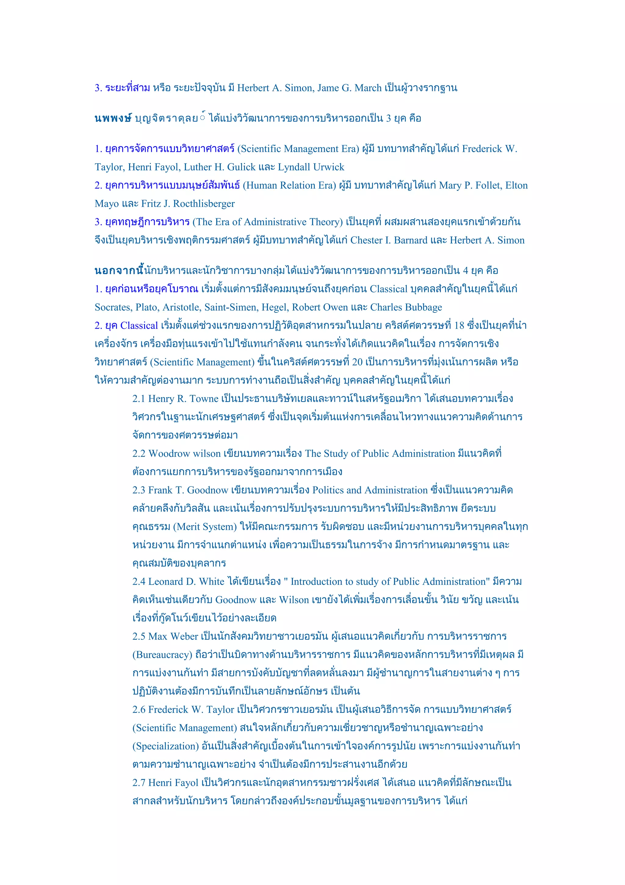 3. ระยะที่สาม หรือ ระยะปัจจุบัน มี Herbert A. Simon, Jame G. March เป็นผู้วางรากฐาน

นพพงษ์ บุญ จิต ราดุล ย ์์ ได้แบ่งวิวัฒนาการของการบริหารออกเป็น 3 ยุค คือ

1. ยุคการจัดการแบบวิทยาศาสตร์ (Scientific Management Era) ผู้มี บทบาทสำาคัญได้แก่ Frederick W.
Taylor, Henri Fayol, Luther H. Gulick และ Lyndall Urwick
2. ยุคการบริหารแบบมนุษย์สัมพันธ์ (Human Relation Era) ผู้มี บทบาทสำาคัญได้แก่ Mary P. Follet, Elton
Mayo และ Fritz J. Rocthlisberger
3. ยุคทฤษฎีการบริหาร (The Era of Administrative Theory) เป็นยุคที่ ผสมผสานสองยุคแรกเข้าด้วยกัน
จึงเป็นยุคบริหารเชิงพฤติกรรมศาสตร์ ผู้มีบทบาทสำาคัญได้แก่ Chester I. Barnard และ Herbert A. Simon

นอกจากนี้นกบริหารและนักวิชาการบางกลุ่มได้แบ่งวิวฒนาการของการบริหารออกเป็น 4 ยุค คือ
          ั                                     ั
1. ยุคก่อนหรือยุคโบราณ เริ่มตั้งแต่การมีสังคมมนุษย์จนถึงยุคก่อน Classical บุคคลสำาคัญในยุคนีได้แก่
                                                                                            ้
Socrates, Plato, Aristotle, Saint-Simen, Hegel, Robert Owen และ Charles Bubbage
2. ยุค Classical เริ่มตั้งแต่ช่วงแรกของการปฏิวติอตสาหกรรมในปลาย คริสต์ศตวรรษที่ 18 ซึ่งเป็นยุคทีนำา
                                              ั ุ                                               ่
เครื่องจักร เครื่องมือทุ่นแรงเข้าไปใช้แทนกำาลังคน จนกระทั่งได้เกิดแนวคิดในเรื่อง การจัดการเชิง
วิทยาศาสตร์ (Scientific Management) ขึ้นในคริสต์ศตวรรษที่ 20 เป็นการบริหารที่มุ่งเน้นการผลิต หรือ
ให้ความสำาคัญต่องานมาก ระบบการทำางานถือเป็นสิ่งสำาคัญ บุคคลสำาคัญในยุคนีได้แก่
                                                                        ้
        2.1 Henry R. Towne เป็นประธานบริษัทเยลและทาวน์ในสหรัฐอเมริกา ได้เสนอบทความเรื่อง
        วิศวกรในฐานะนักเศรษฐศาสตร์ ซึ่งเป็นจุดเริ่มต้นแห่งการเคลือนไหวทางแนวความคิดด้านการ
                                                                 ่
        จัดการของศตวรรษต่อมา
        2.2 Woodrow wilson เขียนบทความเรื่อง The Study of Public Administration มีแนวคิดที่
        ต้องการแยกการบริหารของรัฐออกมาจากการเมือง
        2.3 Frank T. Goodnow เขียนบทความเรื่อง Politics and Administration ซึ่งเป็นแนวความคิด
        คล้ายคลึงกับวิลสัน และเน้นเรื่องการปรับปรุงระบบการบริหารให้มีประสิทธิภาพ ยึดระบบ
        คุณธรรม (Merit System) ให้มีคณะกรรมการ รับผิดชอบ และมีหน่วยงานการบริหารบุคคลในทุก
        หน่วยงาน มีการจำาแนกตำาแหน่ง เพื่อความเป็นธรรมในการจ้าง มีการกำาหนดมาตรฐาน และ
        คุณสมบัติของบุคลากร
        2.4 Leonard D. White ได้เขียนเรื่อง " Introduction to study of Public Administration" มีความ
        คิดเห็นเช่นเดียวกับ Goodnow และ Wilson เขายังได้เพิ่มเรื่องการเลื่อนขั้น วินัย ขวัญ และเน้น
        เรื่องที่กู๊ดโนว์เขียนไว้อย่างละเอียด
        2.5 Max Weber เป็นนักสังคมวิทยาชาวเยอรมัน ผู้เสนอแนวคิดเกียวกับ การบริหารราชการ
                                                                  ่
        (Bureaucracy) ถือว่าเป็นบิดาทางด้านบริหารราชการ มีแนวคิดของหลักการบริหารที่มีเหตุผล มี
        การแบ่งงานกันทำา มีสายการบังคับบัญชาที่ลดหลั่นลงมา มีผู้ชำานาญการในสายงานต่าง ๆ การ
        ปฏิบติงานต้องมีการบันทึกเป็นลายลักษณ์อักษร เป็นต้น
            ั
        2.6 Frederick W. Taylor เป็นวิศวกรชาวเยอรมัน เป็นผู้เสนอวิธีการจัด การแบบวิทยาศาสตร์
        (Scientific Management) สนใจหลักเกี่ยวกับความเชี่ยวชาญหรือชำานาญเฉพาะอย่าง
        (Specialization) อันเป็นสิ่งสำาคัญเบื้องต้นในการเข้าใจองค์การรูปนัย เพราะการแบ่งงานกันทำา
        ตามความชำานาญเฉพาะอย่าง จำาเป็นต้องมีการประสานงานอีกด้วย
        2.7 Henri Fayol เป็นวิศวกรและนักอุตสาหกรรมชาวฝรั่งเศส ได้เสนอ แนวคิดที่มีลกษณะเป็น
                                                                                  ั
        สากลสำาหรับนักบริหาร โดยกล่าวถึงองค์ประกอบขั้นมูลฐานของการบริหาร ได้แก่
 