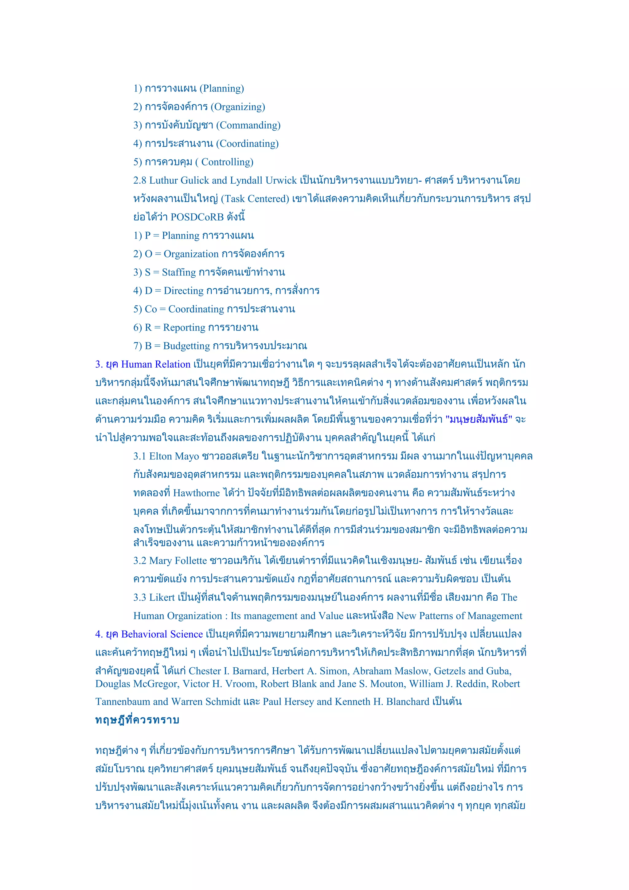 1) การวางแผน (Planning)
        2) การจัดองค์การ (Organizing)
        3) การบังคับบัญชา (Commanding)
        4) การประสานงาน (Coordinating)
        5) การควบคุม ( Controlling)
        2.8 Luthur Gulick and Lyndall Urwick เป็นนักบริหารงานแบบวิทยา- ศาสตร์ บริหารงานโดย
        หวังผลงานเป็นใหญ่ (Task Centered) เขาได้แสดงความคิดเห็นเกี่ยวกับกระบวนการบริหาร สรุป
        ย่อได้วา POSDCoRB ดังนี้
               ่
        1) P = Planning การวางแผน
        2) O = Organization การจัดองค์การ
        3) S = Staffing การจัดคนเข้าทำางาน
        4) D = Directing การอำานวยการ, การสั่งการ
        5) Co = Coordinating การประสานงาน
        6) R = Reporting การรายงาน
        7) B = Budgetting การบริหารงบประมาณ
3. ยุค Human Relation เป็นยุคที่มีความเชื่อว่างานใด ๆ จะบรรลุผลสำาเร็จได้จะต้องอาศัยคนเป็นหลัก นัก
บริหารกลุ่มนี้จึงหันมาสนใจศึกษาพัฒนาทฤษฎี วิธการและเทคนิคต่าง ๆ ทางด้านสังคมศาสตร์ พฤติกรรม
                                             ี
และกลุ่มคนในองค์การ สนใจศึกษาแนวทางประสานงานให้คนเข้ากับสิ่งแวดล้อมของงาน เพื่อหวังผลใน
ด้านความร่วมมือ ความคิด ริเริ่มและการเพิ่มผลผลิต โดยมีพื้นฐานของความเชื่อที่ว่า "มนุษยสัมพันธ์" จะ
นำาไปสู่ความพอใจและสะท้อนถึงผลของการปฏิบติงาน บุคคลสำาคัญในยุคนี้ ได้แก่
                                        ั
        3.1 Elton Mayo ชาวออสเตรีย ในฐานะนักวิชาการอุตสาหกรรม มีผล งานมากในแง่ปัญหาบุคคล
        กับสังคมของอุตสาหกรรม และพฤติกรรมของบุคคลในสภาพ แวดล้อมการทำางาน สรุปการ
        ทดลองที่ Hawthorne ได้วา ปัจจัยที่มีอิทธิพลต่อผลผลิตของคนงาน คือ ความสัมพันธ์ระหว่าง
                               ่
        บุคคล ที่เกิดขึ้นมาจากการที่คนมาทำางานร่วมกันโดยก่อรูปไม่เป็นทางการ การให้รางวัลและ
        ลงโทษเป็นตัวกระตุ้นให้สมาชิกทำางานได้ดีที่สุด การมีส่วนร่วมของสมาชิก จะมีอิทธิพลต่อความ
        สำาเร็จของงาน และความก้าวหน้าขององค์การ
        3.2 Mary Follette ชาวอเมริกัน ได้เขียนตำาราที่มีแนวคิดในเชิงมนุษย- สัมพันธ์ เช่น เขียนเรื่อง
        ความขัดแย้ง การประสานความขัดแย้ง กฎที่อาศัยสถานการณ์ และความรับผิดชอบ เป็นต้น
        3.3 Likert เป็นผู้ที่สนใจด้านพฤติกรรมของมนุษย์ในองค์การ ผลงานที่มีชื่อ เสียงมาก คือ The
        Human Organization : Its management and Value และหนังสือ New Patterns of Management
4. ยุค Behavioral Science เป็นยุคที่มความพยายามศึกษา และวิเคราะห์วิจัย มีการปรับปรุง เปลี่ยนแปลง
                                     ี
และค้นคว้าทฤษฎีใหม่ ๆ เพื่อนำาไปเป็นประโยชน์ต่อการบริหารให้เกิดประสิทธิภาพมากที่สุด นักบริหารที่
สำาคัญของยุคนี้ ได้แก่ Chester I. Barnard, Herbert A. Simon, Abraham Maslow, Getzels and Guba,
Douglas McGregor, Victor H. Vroom, Robert Blank and Jane S. Mouton, William J. Reddin, Robert
Tannenbaum and Warren Schmidt และ Paul Hersey and Kenneth H. Blanchard เป็นต้น
ทฤษฎีท ี่ค วรทราบ

ทฤษฎีต่าง ๆ ที่เกี่ยวข้องกับการบริหารการศึกษา ได้รับการพัฒนาเปลี่ยนแปลงไปตามยุคตามสมัยตั้งแต่
สมัยโบราณ ยุควิทยาศาสตร์ ยุคมนุษยสัมพันธ์ จนถึงยุคปัจจุบัน ซึ่งอาศัยทฤษฎีองค์การสมัยใหม่ ที่มการ
                                                                                             ี
ปรับปรุงพัฒนาและสังเคราะห์แนวความคิดเกี่ยวกับการจัดการอย่างกว้างขว้างยิ่งขึ้น แต่ถึงอย่างไร การ
บริหารงานสมัยใหม่นี้มุ่งเน้นทั้งคน งาน และผลผลิต จึงต้องมีการผสมผสานแนวคิดต่าง ๆ ทุกยุค ทุกสมัย
 