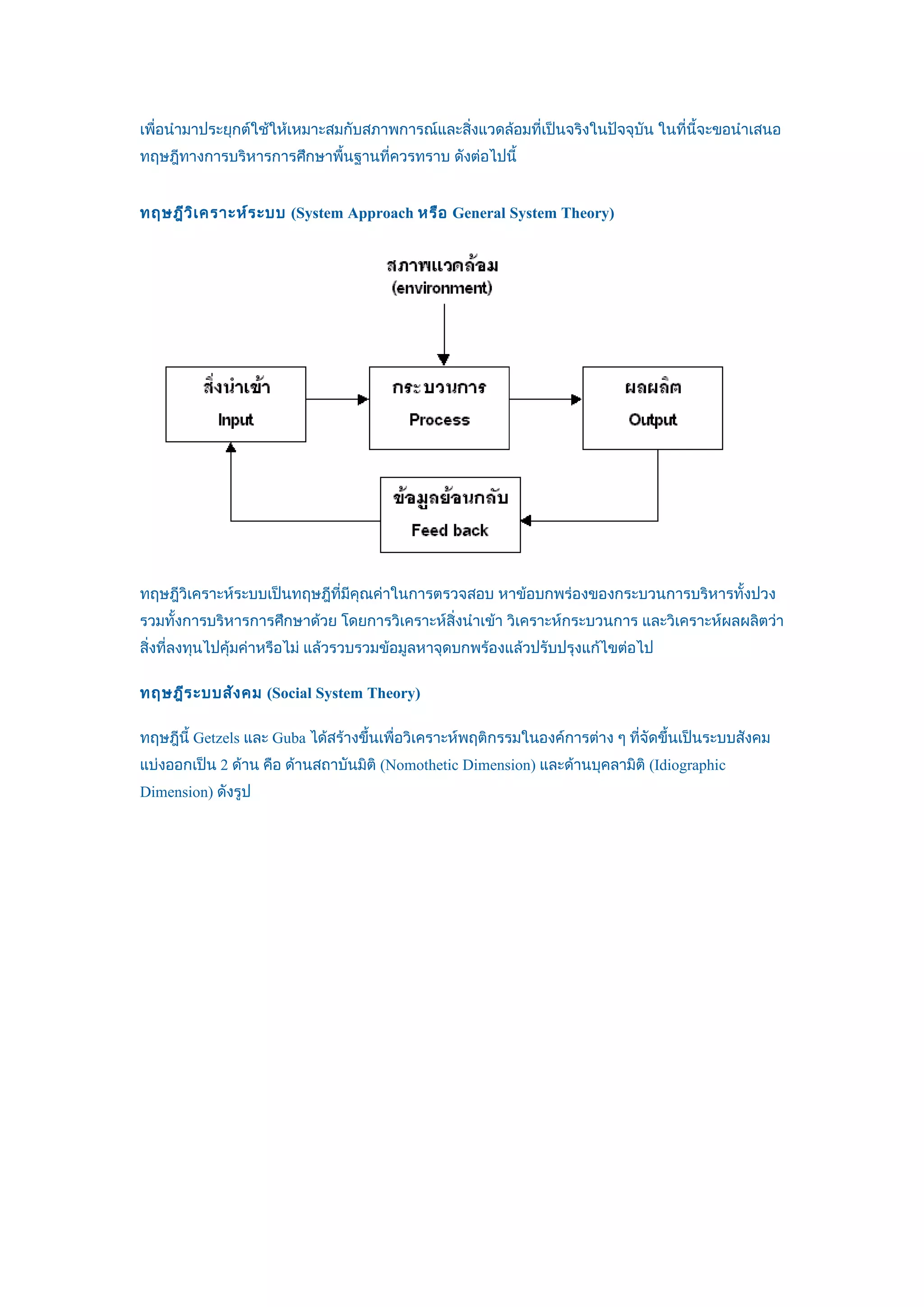 เพื่อนำามาประยุกต์ใช้ให้เหมาะสมกับสภาพการณ์และสิ่งแวดล้อมที่เป็นจริงในปัจจุบัน ในที่นี้จะขอนำาเสนอ
ทฤษฎีทางการบริหารการศึกษาพื้นฐานที่ควรทราบ ดังต่อไปนี้


ทฤษฎีว ิเ คราะห์ร ะบบ (System Approach หรือ General System Theory)




ทฤษฎีวิเคราะห์ระบบเป็นทฤษฎีที่มีคุณค่าในการตรวจสอบ หาข้อบกพร่องของกระบวนการบริหารทั้งปวง
รวมทั้งการบริหารการศึกษาด้วย โดยการวิเคราะห์สิ่งนำาเข้า วิเคราะห์กระบวนการ และวิเคราะห์ผลผลิตว่า
สิ่งที่ลงทุนไปคุ้มค่าหรือไม่ แล้วรวบรวมข้อมูลหาจุดบกพร้องแล้วปรับปรุงแก้ไขต่อไป

ทฤษฎีร ะบบสัง คม (Social System Theory)

ทฤษฎีนี้ Getzels และ Guba ได้สร้างขึ้นเพื่อวิเคราะห์พฤติกรรมในองค์การต่าง ๆ ที่จัดขึ้นเป็นระบบสังคม
แบ่งออกเป็น 2 ด้าน คือ ด้านสถาบันมิติ (Nomothetic Dimension) และด้านบุคลามิติ (Idiographic
Dimension) ดังรูป
 