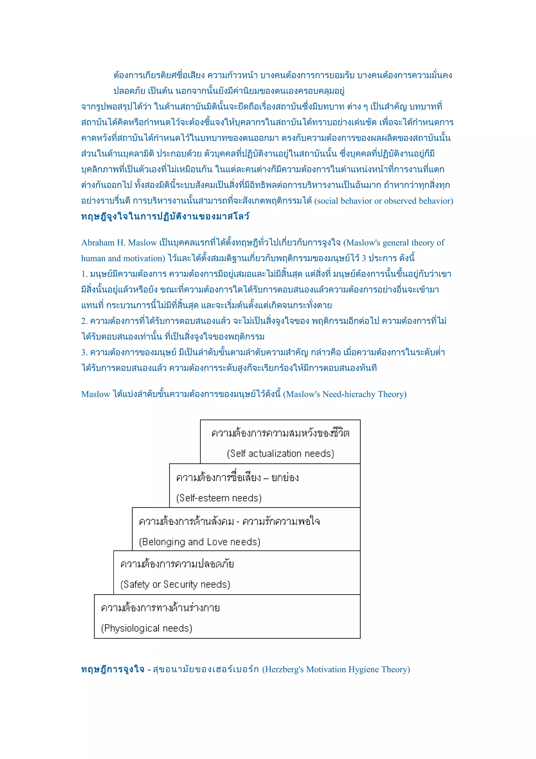 ต้องการเกียรติยศชื่อเสียง ความก้าวหน้า บางคนต้องการการยอมรับ บางคนต้องการความมั่นคง
         ปลอดภัย เป็นต้น นอกจากนั้นยังมีค่านิยมของตนเองครอบคลุมอยู่
จากรูปพอสรุปได้วา ในด้านสถาบันมิตินั้นจะยึดถือเรื่องสถาบันซึ่งมีบทบาท ต่าง ๆ เป็นสำาคัญ บทบาทที่
                ่
สถาบันได้คิดหรือกำาหนดไว้จะต้องชี้แจงให้บุคลากรในสถาบันได้ทราบอย่างเด่นชัด เพื่อจะได้กำาหนดการ
คาดหวังที่สถาบันได้กำาหนดไว้ในบทบาทของตนออกมา ตรงกับความต้องการของผลผลิตของสถาบันนั้น
ส่วนในด้านบุคลามิติ ประกอบด้วย ตัวบุคคลที่ปฏิบติงานอยู่ในสถาบันนั้น ซึ่งบุคคลที่ปฏิบัติงานอยูก็มี
                                              ั                                              ่
บุคลิกภาพที่เป็นตัวเองทีไม่เหมือนกัน ในแต่ละคนต่างก็มีความต้องการในตำาแหน่งหน้าที่การงานที่แตก
                        ่
ต่างกันออกไป ทั้งสองมิตินี้ระบบสังคมเป็นสิ่งที่มีอิทธิพลต่อการบริหารงานเป็นอันมาก ถ้าหากว่าทุกสิ่งทุก
อย่างราบรื่นดี การบริหารงานนั้นสามารถที่จะสังเกตพฤติกรรมได้ (social behavior or observed behavior)
ทฤษฎีจ ูง ใจในการปฏิบ ัต ิง านของมาสโลว์

Abraham H. Maslow เป็นบุคคลแรกทีได้ตั้งทฤษฎีทั่วไปเกี่ยวกับการจูงใจ (Maslow's general theory of
                                ่
human and motivation) ไว้และได้ตั้งสมมติฐานเกี่ยวกับพฤติกรรมของมนุษย์ไว้ 3 ประการ ดังนี้
1. มนุษย์มีความต้องการ ความต้องการมีอยู่เสมอและไม่มีสิ้นสุด แต่สิ่งที่ มนุษย์ตองการนั้นขึ้นอยู่กับว่าเขา
                                                                              ้
มีสิ่งนั้นอยู่แล้วหรือยัง ขณะที่ความต้องการใดได้รบการตอบสนองแล้วความต้องการอย่างอื่นจะเข้ามา
                                                 ั
แทนที่ กระบวนการนีไม่มีที่สิ้นสุด และจะเริ่มต้นตั้งแต่เกิดจนกระทั่งตาย
                  ้
2. ความต้องการที่ได้รับการตอบสนองแล้ว จะไม่เป็นสิ่งจูงใจของ พฤติกรรมอีกต่อไป ความต้องการที่ไม่
ได้รับตอบสนองเท่านั้น ที่เป็นสิ่งจูงใจของพฤติกรรม
3. ความต้องการของมนุษย์ มีเป็นลำาดับขั้นตามลำาดับความสำาคัญ กล่าวคือ เมื่อความต้องการในระดับตำ่า
ได้รับการตอบสนองแล้ว ความต้องการระดับสูงก็จะเรียกร้องให้มีการตอบสนองทันที

Maslow ได้แบ่งลำาดับขั้นความต้องการของมนุษย์ไว้ดังนี้ (Maslow's Need-hierachy Theory)




ทฤษฎีก ารจูง ใจ - สุข อนามัย ของเฮอร์เ บอร์ก (Herzberg's Motivation Hygiene Theory)
 