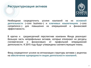 Реструктуризация активов



Необходимо сосредоточить усилия компаний на их основной
деятельности («core business») и ключевых компетенциях («core
competence») для повышения их операционной и финансовой
эффективности.


В кратко и среднесрочной перспективе компании Фонда реализуют
большую часть непрофильных активов, которые отвлекают их ресурсы
(человеческие    и   финансовые)     от  профильной    операционной
деятельности. К 2015 году будут утверждены соответствующие планы.


Фонд сосредоточит усилия на оптимизации структуры активов с акцентом
на обеспечение однородности видов деятельности компаний.



                                                                       17
 