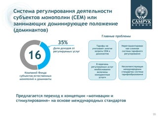 Система регулирования деятельности
субъектов монополии (СЕМ) или
занимающих доминирующее положение
(доминантов)
                                                        Главные проблемы

                              35%                   Тарифы не        Нерегламентирован
                           Доля доходов от      учитывают многие        ная сложная



       16
                           регулируемых услуг     затраты СЕМ и      система тарифного
                                                   доминантов          регулирования



                                                    В перечень
                                                регулируемых услуг   Несоответствующая
                                                  необоснованно        международным
     Компаний Фонда                                  включены        стандартам система
                                                   конкурентные      тарифообразования
  субъектов естественных                               услуги
  монополий и доминанты




Предлагается переход к концепции «мотивации и
стимулирования» на основе международных стандартов


                                                                                          20
 