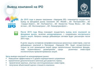Вывод компаний на IPO


               До 2015 года в рамках программы «Народное IPO» планируется осуществить
               вывод на фондовый рынок компаний: АО «KEGOC», АО «КазТрансОйл», АО
               «Самрук-Энерго», АО «КазТрансГаз», АО «Казахстан Темир Жолы», АО «Эйр
               Астана», АО «Казтемиртранс», АО «Казмортрансфлот».


               После 2015 года Фонд планирует осуществить вывод всех компаний на
               фондовые рынки, включая международные, с сохранением контрольного
               пакета акций. Вопросы вывода добывающих активов будет рассмотрен после
               2015 года.

               В целях защиты интересов непрофессиональных розничных инвесторов, участие
               добывающих компаний в Программе «Народное IPO» будет осуществляться
               только за счет размещения акций среди накопительных пенсионных фондов,
               либо    ограничившись   размещением    среди      розничных   инвесторов
               исключительно привилегированных акций.

Цели вывода компаний на международные рынки:
 Повышение эффективности и уровня корпоративного управления
 привлечение дополнительного капитала для развития страны;
 привлечение крупных, опытных институциональных инвесторов;
 получение объективной оценки стоимости компании
                                                                                           21
 