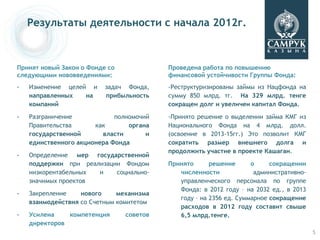 Результаты деятельности с начала 2012г.



Принят новый Закон о Фонде со             Проведена работа по повышению
следующими нововведениями:                финансовой устойчивости Группы Фонда:
-   Изменение целей и     задач Фонда,    -Реструктуризированы займы из Нацфонда на
    направленных   на     прибыльность    сумму 850 млрд. тг. На 329 млрд. тенге
    компаний                              сокращен долг и увеличен капитал Фонда.

-   Разграничение            полномочий   -Принято решение о выделении займа КМГ из
    Правительства      как       органа   Национального Фонда на 4 млрд. долл.
    государственной      власти       и   (освоение в 2013-15гг.) Это позволит КМГ
    единственного акционера Фонда         сократить размер внешнего долга и
                                          продолжить участие в проекте Кашаган.
-   Определение мер государственной
    поддержки при реализации Фондом       Принято      решение      о     сокращении
    низкорентабельных и    социально-        численности             административно-
    значимых проектов                        управленческого персонала по группе
                                             Фонда: в 2012 году – на 2032 ед., в 2013
-   Закрепление    нового     механизма
                                             году – на 2356 ед. Суммарное сокращение
    взаимодействия со Счетным комитетом
                                             расходов в 2012 году составит свыше
-   Усилена    компетенция      советов      6,5 млрд.тенге.
    директоров
                                                                                        5
 