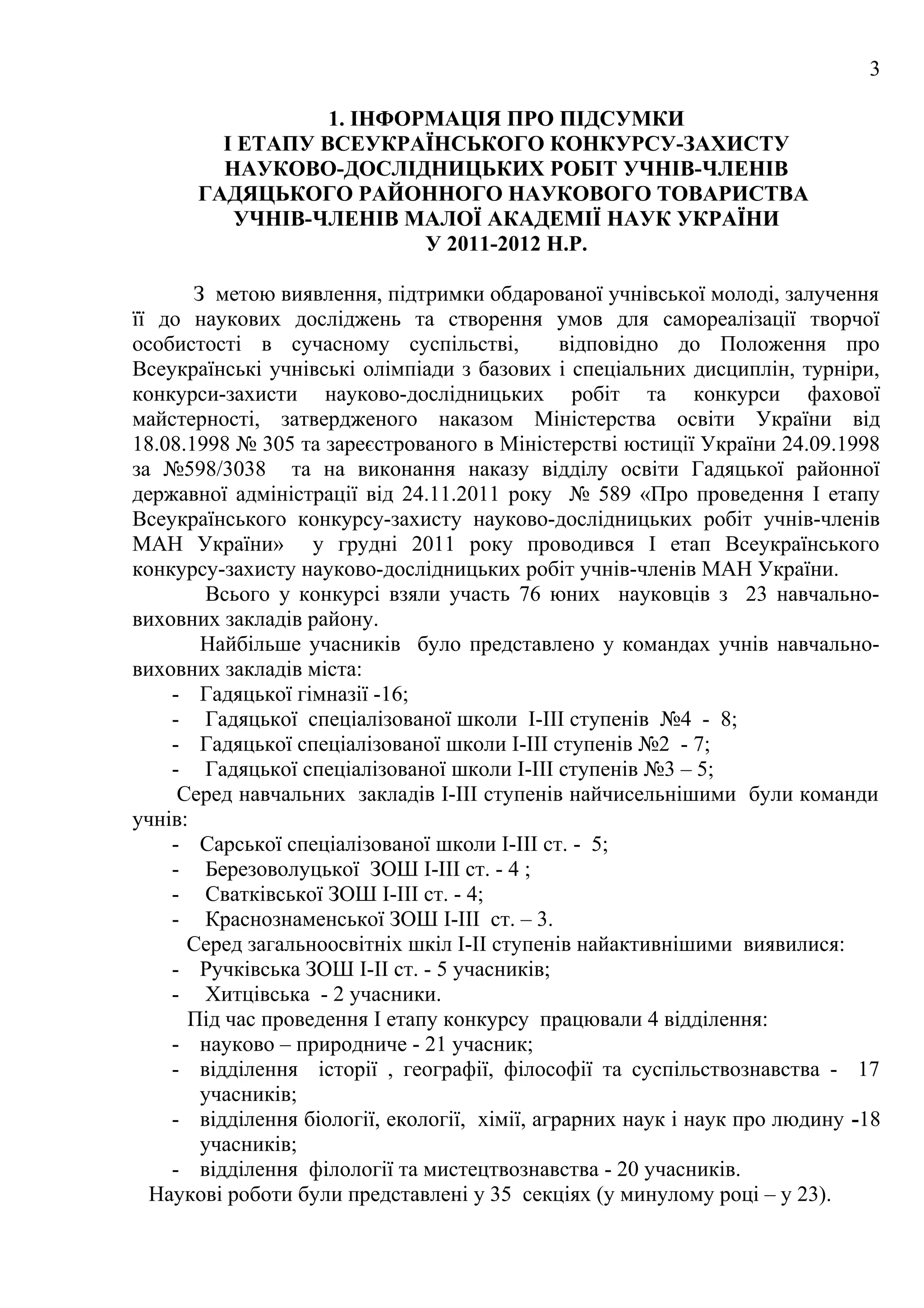 3

                 1. ІНФОРМАЦІЯ ПРО ПІДСУМКИ
        І ЕТАПУ ВСЕУКРАЇНСЬКОГО КОНКУРСУ-ЗАХИСТУ
        НАУКОВО-ДОСЛІДНИЦЬКИХ РОБІТ УЧНІВ-ЧЛЕНІВ
      ГАДЯЦЬКОГО РАЙОННОГО НАУКОВОГО ТОВАРИСТВА
         УЧНІВ-ЧЛЕНІВ МАЛОЇ АКАДЕМІЇ НАУК УКРАЇНИ
                         У 2011-2012 Н.Р.

       З метою виявлення, підтримки обдарованої учнівської молоді, залучення
її до наукових досліджень та створення умов для самореалізації творчої
особистості в сучасному суспільстві,           відповідно до Положення про
Всеукраїнські учнівські олімпіади з базових і спеціальних дисциплін, турніри,
конкурси-захисти науково-дослідницьких робіт та конкурси фахової
майстерності, затвердженого наказом Міністерства освіти України від
18.08.1998 № 305 та зареєстрованого в Міністерстві юстиції України 24.09.1998
за №598/3038 та на виконання наказу відділу освіти Гадяцької районної
державної адміністрації від 24.11.2011 року № 589 «Про проведення І етапу
Всеукраїнського конкурсу-захисту науково-дослідницьких робіт учнів-членів
МАН України» у грудні 2011 року проводився І етап Всеукраїнського
конкурсу-захисту науково-дослідницьких робіт учнів-членів МАН України.
         Всього у конкурсі взяли участь 76 юних науковців з 23 навчально-
виховних закладів району.
        Найбільше учасників було представлено у командах учнів навчально-
виховних закладів міста:
    - Гадяцької гімназії -16;
    - Гадяцької спеціалізованої школи І-ІІІ ступенів №4 - 8;
    - Гадяцької спеціалізованої школи І-ІІІ ступенів №2 - 7;
    - Гадяцької спеціалізованої школи І-ІІІ ступенів №3 – 5;
     Серед навчальних закладів І-ІІІ ступенів найчисельнішими були команди
учнів:
    - Сарської спеціалізованої школи І-ІІІ ст. - 5;
    - Березоволуцької ЗОШ І-ІІІ ст. - 4 ;
    - Сватківської ЗОШ І-ІІІ ст. - 4;
    - Краснознаменської ЗОШ І-ІІІ ст. – 3.
      Серед загальноосвітніх шкіл І-ІІ ступенів найактивнішими виявилися:
    - Ручківська ЗОШ І-ІІ ст. - 5 учасників;
    - Хитцівська - 2 учасники.
      Під час проведення I етапу конкурсу працювали 4 відділення:
    - науково – природниче - 21 учасник;
    - відділення історії , географії, філософії та суспільствознавства - 17
        учасників;
    - відділення біології, екології, хімії, аграрних наук і наук про людину -18
        учасників;
    - відділення філології та мистецтвознавства - 20 учасників.
  Наукові роботи були представлені у 35 секціях (у минулому році – у 23).
 