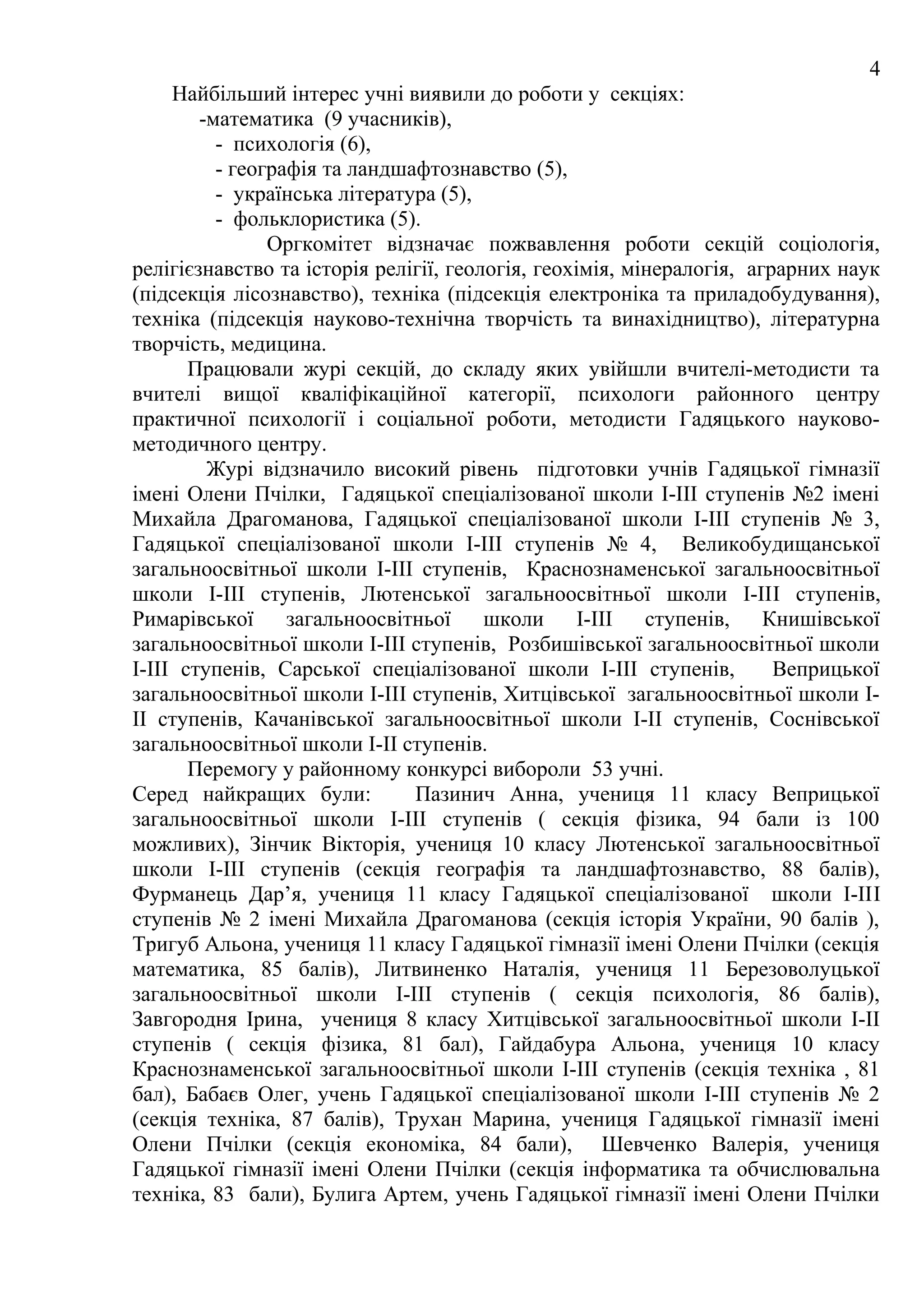 4
     Найбільший інтерес учні виявили до роботи у секціях:
        -математика (9 учасників),
          - психологія (6),
          - географія та ландшафтознавство (5),
          - українська література (5),
          - фольклористика (5).
                Оргкомітет відзначає пожвавлення роботи секцій соціологія,
релігієзнавство та історія релігії, геологія, геохімія, мінералогія, аграрних наук
(підсекція лісознавство), техніка (підсекція електроніка та приладобудування),
техніка (підсекція науково-технічна творчість та винахідництво), літературна
творчість, медицина.
       Працювали журі секцій, до складу яких увійшли вчителі-методисти та
вчителі вищої кваліфікаційної категорії, психологи районного центру
практичної психології і соціальної роботи, методисти Гадяцького науково-
методичного центру.
         Журі відзначило високий рівень підготовки учнів Гадяцької гімназії
імені Олени Пчілки, Гадяцької спеціалізованої школи І-ІІІ ступенів №2 імені
Михайла Драгоманова, Гадяцької спеціалізованої школи І-ІІІ ступенів № 3,
Гадяцької спеціалізованої школи І-ІІІ ступенів № 4, Великобудищанської
загальноосвітньої школи І-ІІІ ступенів, Краснознаменської загальноосвітньої
школи І-ІІІ ступенів, Лютенської загальноосвітньої школи І-ІІI ступенів,
Римарівської      загальноосвітньої     школи І-ІІІ ступенів, Книшівської
загальноосвітньої школи І-ІІІ ступенів, Розбишівської загальноосвітньої школи
І-ІІІ ступенів, Сарської спеціалізованої школи І-ІІІ ступенів,          Веприцької
загальноосвітньої школи І-ІІI ступенів, Хитцівської загальноосвітньої школи І-
ІІ ступенів, Качанівської загальноосвітньої школи І-ІІ ступенів, Соснівської
загальноосвітньої школи І-ІІ ступенів.
       Перемогу у районному конкурсі вибороли 53 учні.
Серед найкращих були:          Пазинич Анна, учениця 11 класу Веприцької
загальноосвітньої школи І-ІІІ ступенів ( секція фізика, 94 бали із 100
можливих), Зінчик Вікторія, учениця 10 класу Лютенської загальноосвітньої
школи І-ІІI ступенів (секція географія та ландшафтознавство, 88 балів),
Фурманець Дар’я, учениця 11 класу Гадяцької спеціалізованої школи І-ІІI
ступенів № 2 імені Михайла Драгоманова (секція історія України, 90 балів ),
Тригуб Альона, учениця 11 класу Гадяцької гімназії імені Олени Пчілки (секція
математика, 85 балів), Литвиненко Наталія, учениця 11 Березоволуцької
загальноосвітньої школи І-ІІІ ступенів ( секція психологія, 86 балів),
Завгородня Ірина, учениця 8 класу Хитцівської загальноосвітньої школи І-ІІ
ступенів ( секція фізика, 81 бал), Гайдабура Альона, учениця 10 класу
Краснознаменської загальноосвітньої школи І-ІІІ ступенів (секція техніка , 81
бал), Бабаєв Олег, учень Гадяцької спеціалізованої школи І-ІІІ ступенів № 2
(секція техніка, 87 балів), Трухан Марина, учениця Гадяцької гімназії імені
Олени Пчілки (секція економіка, 84 бали), Шевченко Валерія, учениця
Гадяцької гімназії імені Олени Пчілки (секція інформатика та обчислювальна
техніка, 83 бали), Булига Артем, учень Гадяцької гімназії імені Олени Пчілки
 