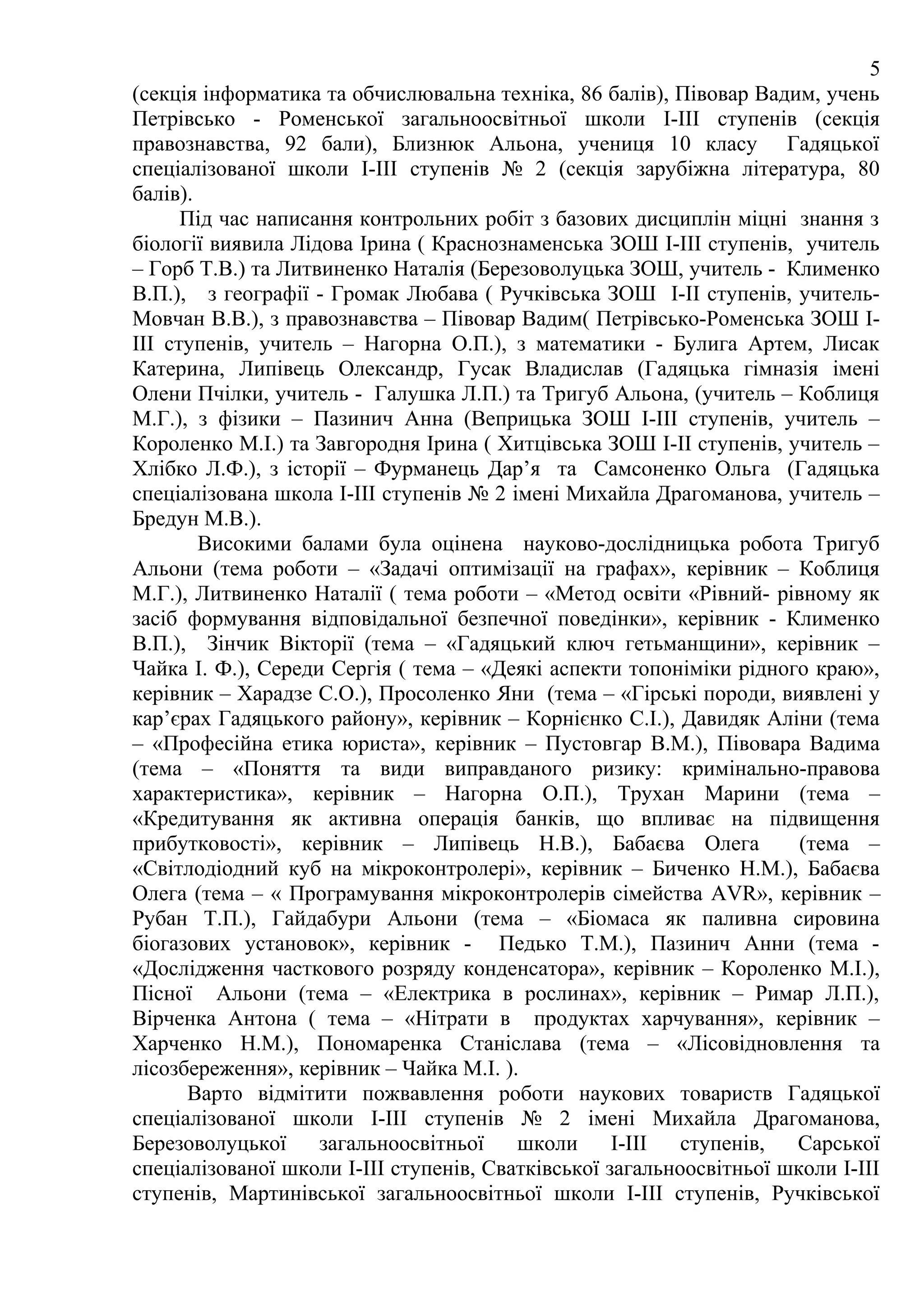 5
(секція інформатика та обчислювальна техніка, 86 балів), Півовар Вадим, учень
Петрівсько - Роменської загальноосвітньої школи І-ІІІ ступенів (секція
правознавства, 92 бали), Близнюк Альона, учениця 10 класу Гадяцької
спеціалізованої школи І-ІІІ ступенів № 2 (секція зарубіжна література, 80
балів).
      Під час написання контрольних робіт з базових дисциплін міцні знання з
біології виявила Лідова Ірина ( Краснознаменська ЗОШ І-ІІІ ступенів, учитель
– Горб Т.В.) та Литвиненко Наталія (Березоволуцька ЗОШ, учитель - Клименко
В.П.), з географії - Громак Любава ( Ручківська ЗОШ І-ІІ ступенів, учитель-
Мовчан В.В.), з правознавства – Півовар Вадим( Петрівсько-Роменська ЗОШ І-
ІІІ ступенів, учитель – Нагорна О.П.), з математики - Булига Артем, Лисак
Катерина, Липівець Олександр, Гусак Владислав (Гадяцька гімназія імені
Олени Пчілки, учитель - Галушка Л.П.) та Тригуб Альона, (учитель – Коблиця
М.Г.), з фізики – Пазинич Анна (Веприцька ЗОШ І-ІІІ ступенів, учитель –
Короленко М.І.) та Завгородня Ірина ( Хитцівська ЗОШ І-ІІ ступенів, учитель –
Хлібко Л.Ф.), з історії – Фурманець Дар’я та Самсоненко Ольга (Гадяцька
спеціалізована школа І-ІІІ ступенів № 2 імені Михайла Драгоманова, учитель –
Бредун М.В.).
        Високими балами була оцінена науково-дослідницька робота Тригуб
Альони (тема роботи – «Задачі оптимізації на графах», керівник – Коблиця
М.Г.), Литвиненко Наталії ( тема роботи – «Метод освіти «Рівний- рівному як
засіб формування відповідальної безпечної поведінки», керівник - Клименко
В.П.), Зінчик Вікторії (тема – «Гадяцький ключ гетьманщини», керівник –
Чайка І. Ф.), Середи Сергія ( тема – «Деякі аспекти топоніміки рідного краю»,
керівник – Харадзе С.О.), Просоленко Яни (тема – «Гірські породи, виявлені у
кар’єрах Гадяцького району», керівник – Корнієнко С.І.), Давидяк Аліни (тема
– «Професійна етика юриста», керівник – Пустовгар В.М.), Півовара Вадима
(тема – «Поняття та види виправданого ризику: кримінально-правова
характеристика», керівник – Нагорна О.П.), Трухан Марини (тема –
«Кредитування як активна операція банків, що впливає на підвищення
прибутковості», керівник – Липівець Н.В.), Бабаєва Олега               (тема –
«Світлодіодний куб на мікроконтролері», керівник – Биченко Н.М.), Бабаєва
Олега (тема – « Програмування мікроконтролерів сімейства AVR», керівник –
Рубан Т.П.), Гайдабури Альони (тема – «Біомаса як паливна сировина
біогазових установок», керівник - Педько Т.М.), Пазинич Анни (тема -
«Дослідження часткового розряду конденсатора», керівник – Короленко М.І.),
Пісної Альони (тема – «Електрика в рослинах», керівник – Римар Л.П.),
Вірченка Антона ( тема – «Нітрати в продуктах харчування», керівник –
Харченко Н.М.), Пономаренка Станіслава (тема – «Лісовідновлення та
лісозбереження», керівник – Чайка М.І. ).
       Варто відмітити пожвавлення роботи наукових товариств Гадяцької
спеціалізованої школи І-ІІІ ступенів № 2 імені Михайла Драгоманова,
Березоволуцької     загальноосвітньої    школи      І-ІІІ  ступенів,  Сарської
спеціалізованої школи І-ІІІ ступенів, Сватківської загальноосвітньої школи І-ІІІ
ступенів, Мартинівської загальноосвітньої школи І-ІІІ ступенів, Ручківської
 