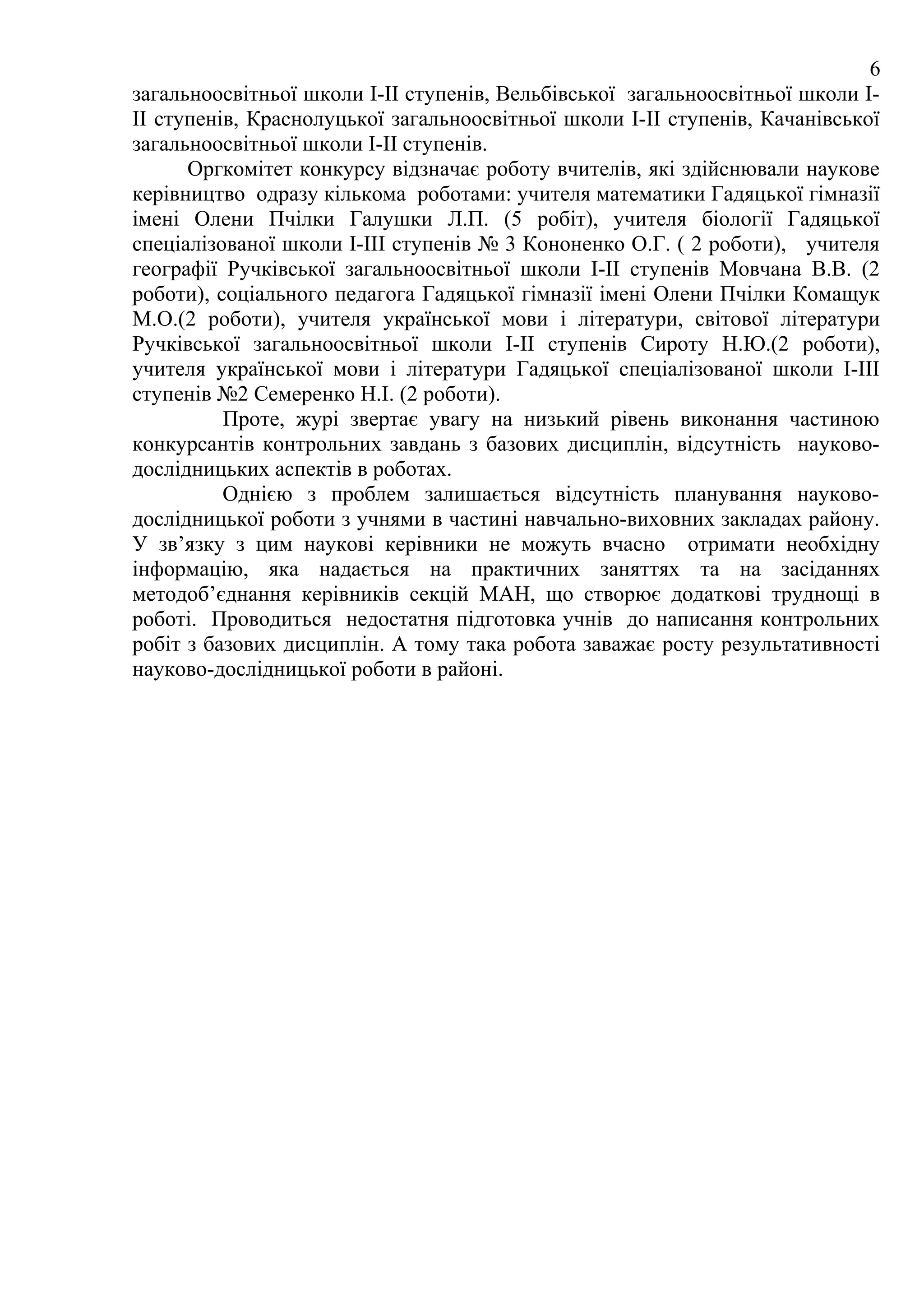 6
загальноосвітньої школи І-ІІ ступенів, Вельбівської загальноосвітньої школи І-
ІІ ступенів, Краснолуцької загальноосвітньої школи І-ІІ ступенів, Качанівської
загальноосвітньої школи І-ІІ ступенів.
      Оргкомітет конкурсу відзначає роботу вчителів, які здійснювали наукове
керівництво одразу кількома роботами: учителя математики Гадяцької гімназії
імені Олени Пчілки Галушки Л.П. (5 робіт), учителя біології Гадяцької
спеціалізованої школи І-ІІІ ступенів № 3 Кононенко О.Г. ( 2 роботи), учителя
географії Ручківської загальноосвітньої школи І-ІІ ступенів Мовчана В.В. (2
роботи), соціального педагога Гадяцької гімназії імені Олени Пчілки Комащук
М.О.(2 роботи), учителя української мови і літератури, світової літератури
Ручківської загальноосвітньої школи І-ІІ ступенів Сироту Н.Ю.(2 роботи),
учителя української мови і літератури Гадяцької спеціалізованої школи І-ІІІ
ступенів №2 Семеренко Н.І. (2 роботи).
          Проте, журі звертає увагу на низький рівень виконання частиною
конкурсантів контрольних завдань з базових дисциплін, відсутність науково-
дослідницьких аспектів в роботах.
          Однією з проблем залишається відсутність планування науково-
дослідницької роботи з учнями в частині навчально-виховних закладах району.
У зв’язку з цим наукові керівники не можуть вчасно отримати необхідну
інформацію, яка надається на практичних заняттях та на засіданнях
методоб’єднання керівників секцій МАН, що створює додаткові труднощі в
роботі. Проводиться недостатня підготовка учнів до написання контрольних
робіт з базових дисциплін. А тому така робота заважає росту результативності
науково-дослідницької роботи в районі.
 